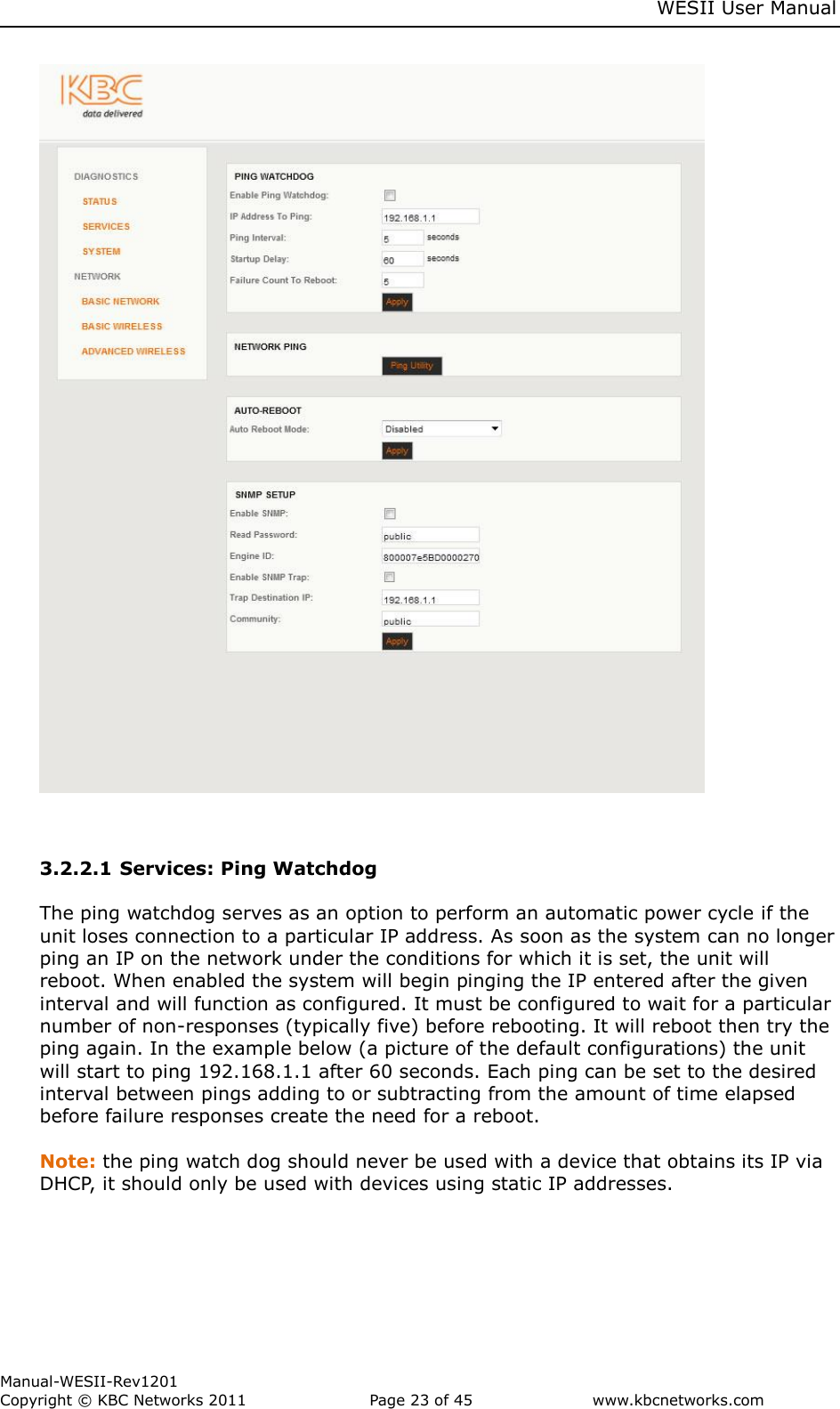     WESII User Manual        Manual-WESII-Rev1201 Copyright © KBC Networks 2011   Page 23 of 45           www.kbcnetworks.com                           3.2.2.1 Services: Ping Watchdog  The ping watchdog serves as an option to perform an automatic power cycle if the unit loses connection to a particular IP address. As soon as the system can no longer ping an IP on the network under the conditions for which it is set, the unit will reboot. When enabled the system will begin pinging the IP entered after the given interval and will function as configured. It must be configured to wait for a particular number of non-responses (typically five) before rebooting. It will reboot then try the ping again. In the example below (a picture of the default configurations) the unit will start to ping 192.168.1.1 after 60 seconds. Each ping can be set to the desired interval between pings adding to or subtracting from the amount of time elapsed before failure responses create the need for a reboot.  Note: the ping watch dog should never be used with a device that obtains its IP via DHCP, it should only be used with devices using static IP addresses.      