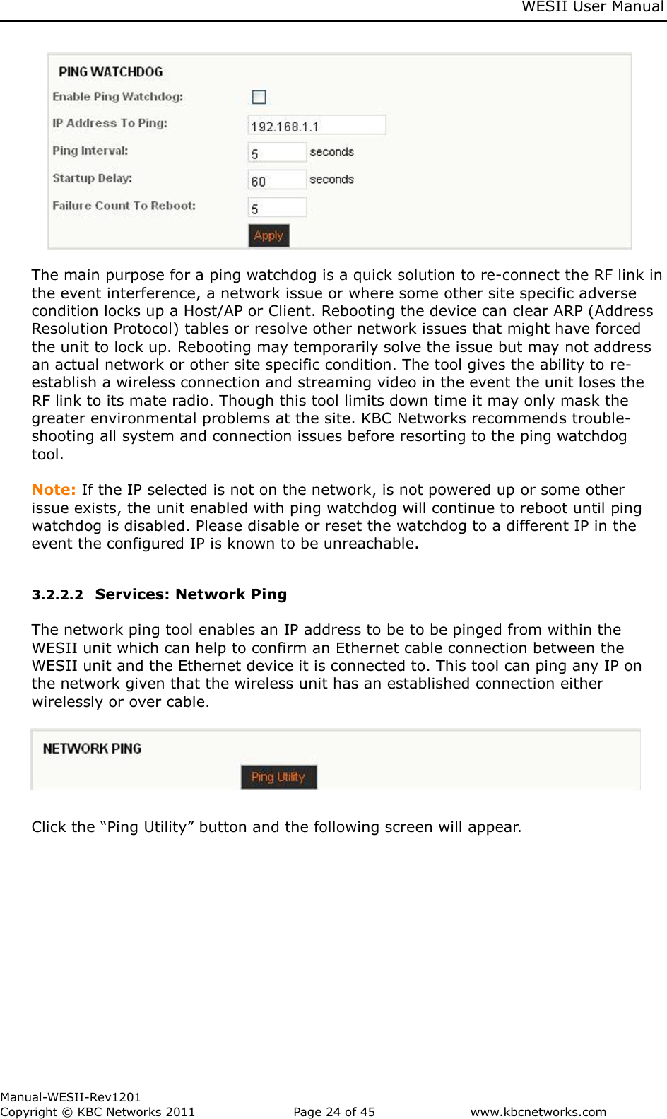     WESII User Manual        Manual-WESII-Rev1201 Copyright © KBC Networks 2011   Page 24 of 45           www.kbcnetworks.com                                     The main purpose for a ping watchdog is a quick solution to re-connect the RF link in the event interference, a network issue or where some other site specific adverse condition locks up a Host/AP or Client. Rebooting the device can clear ARP (Address Resolution Protocol) tables or resolve other network issues that might have forced the unit to lock up. Rebooting may temporarily solve the issue but may not address an actual network or other site specific condition. The tool gives the ability to re-establish a wireless connection and streaming video in the event the unit loses the RF link to its mate radio. Though this tool limits down time it may only mask the greater environmental problems at the site. KBC Networks recommends trouble-shooting all system and connection issues before resorting to the ping watchdog tool.   Note: If the IP selected is not on the network, is not powered up or some other issue exists, the unit enabled with ping watchdog will continue to reboot until ping watchdog is disabled. Please disable or reset the watchdog to a different IP in the event the configured IP is known to be unreachable.  3.2.2.2 Services: Network Ping   The network ping tool enables an IP address to be to be pinged from within the WESII unit which can help to confirm an Ethernet cable connection between the WESII unit and the Ethernet device it is connected to. This tool can ping any IP on the network given that the wireless unit has an established connection either wirelessly or over cable.       Click the “Ping Utility” button and the following screen will appear. 