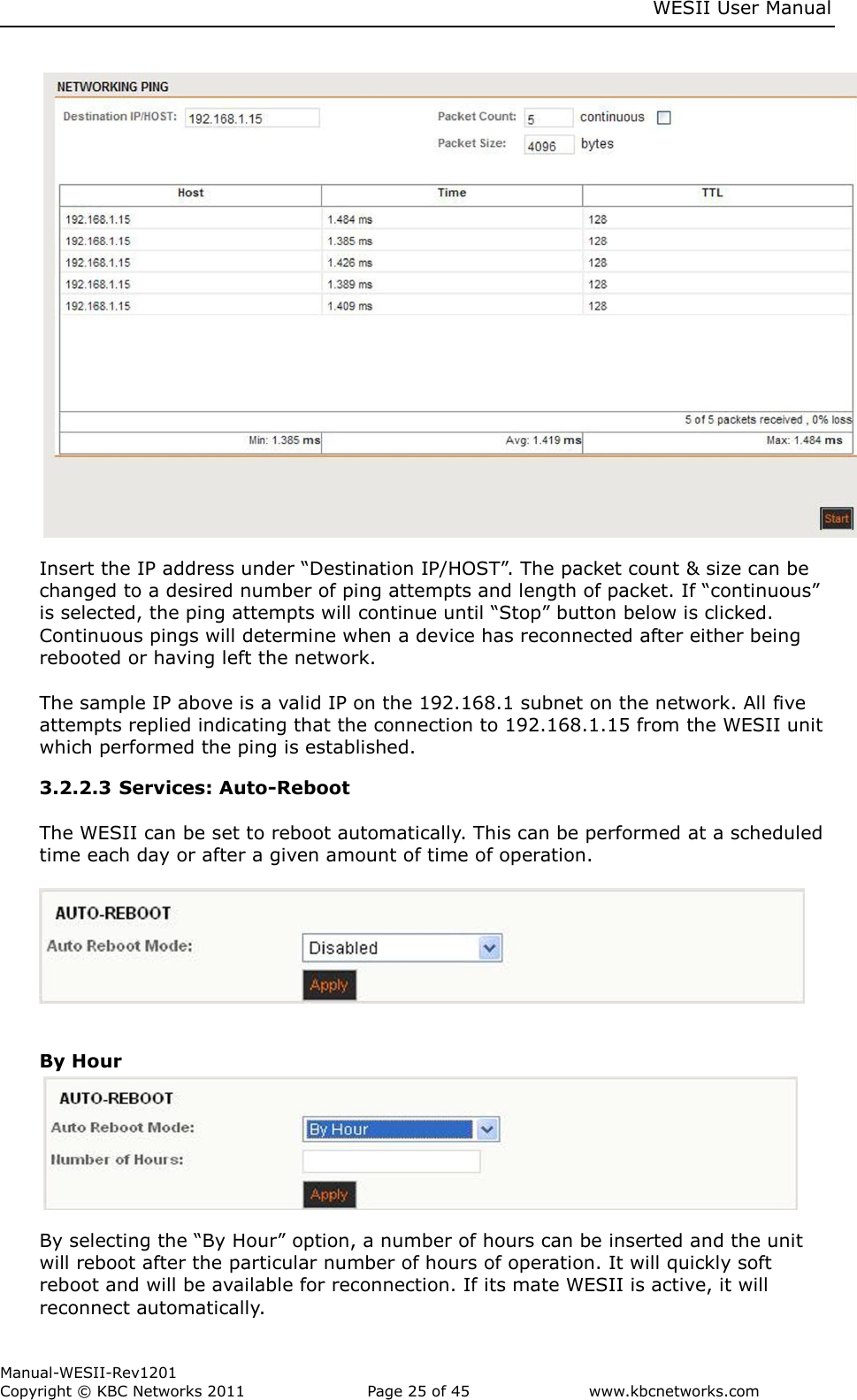    WESII User Manual        Manual-WESII-Rev1201 Copyright © KBC Networks 2011   Page 25 of 45           www.kbcnetworks.com                                Insert the IP address under “Destination IP/HOST”. The packet count &amp; size can be changed to a desired number of ping attempts and length of packet. If “continuous” is selected, the ping attempts will continue until “Stop” button below is clicked. Continuous pings will determine when a device has reconnected after either being rebooted or having left the network.  The sample IP above is a valid IP on the 192.168.1 subnet on the network. All five attempts replied indicating that the connection to 192.168.1.15 from the WESII unit which performed the ping is established. 3.2.2.3 Services: Auto-Reboot  The WESII can be set to reboot automatically. This can be performed at a scheduled time each day or after a given amount of time of operation.     By Hour        By selecting the “By Hour” option, a number of hours can be inserted and the unit will reboot after the particular number of hours of operation. It will quickly soft reboot and will be available for reconnection. If its mate WESII is active, it will reconnect automatically. 