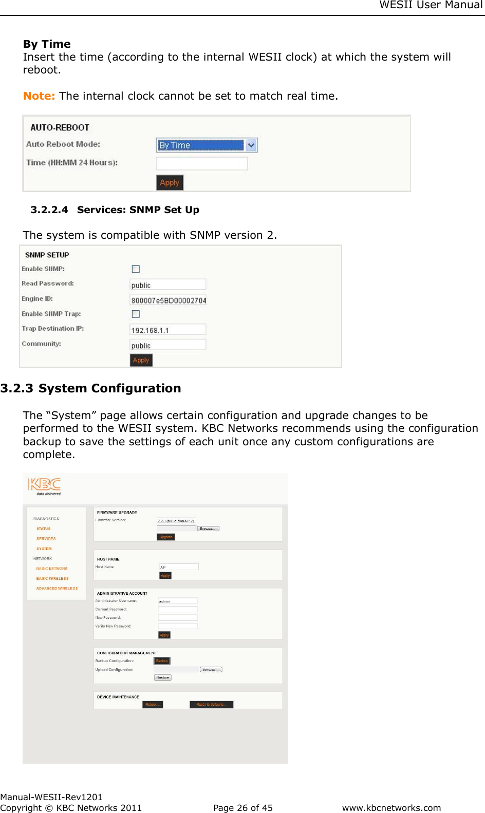    WESII User Manual        Manual-WESII-Rev1201 Copyright © KBC Networks 2011   Page 26 of 45           www.kbcnetworks.com                        By Time Insert the time (according to the internal WESII clock) at which the system will reboot.   Note: The internal clock cannot be set to match real time.        3.2.2.4 Services: SNMP Set Up  The system is compatible with SNMP version 2.         3.2.3 System Configuration   The “System” page allows certain configuration and upgrade changes to be performed to the WESII system. KBC Networks recommends using the configuration backup to save the settings of each unit once any custom configurations are complete.   