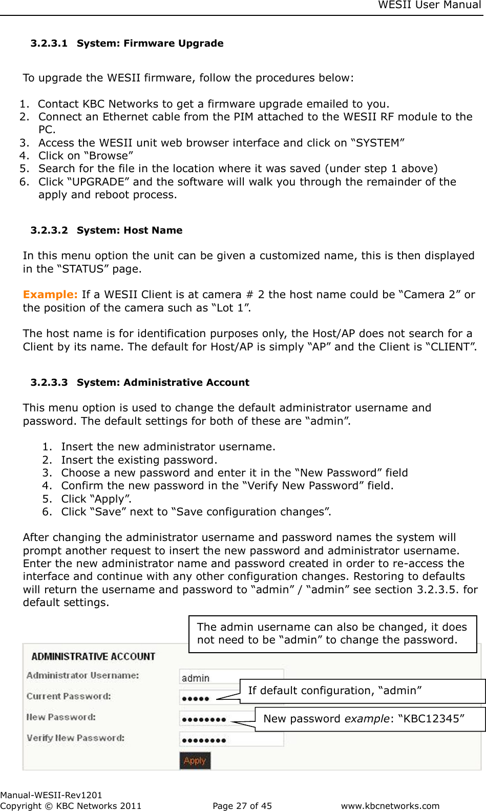    WESII User Manual        Manual-WESII-Rev1201 Copyright © KBC Networks 2011   Page 27 of 45           www.kbcnetworks.com                        3.2.3.1 System: Firmware Upgrade  To upgrade the WESII firmware, follow the procedures below:  1. Contact KBC Networks to get a firmware upgrade emailed to you. 2. Connect an Ethernet cable from the PIM attached to the WESII RF module to the PC. 3. Access the WESII unit web browser interface and click on “SYSTEM” 4. Click on “Browse” 5. Search for the file in the location where it was saved (under step 1 above) 6. Click “UPGRADE” and the software will walk you through the remainder of the apply and reboot process.  3.2.3.2 System: Host Name   In this menu option the unit can be given a customized name, this is then displayed in the “STATUS” page.   Example: If a WESII Client is at camera # 2 the host name could be “Camera 2” or the position of the camera such as “Lot 1”.  The host name is for identification purposes only, the Host/AP does not search for a Client by its name. The default for Host/AP is simply “AP” and the Client is “CLIENT”.  3.2.3.3 System: Administrative Account  This menu option is used to change the default administrator username and password. The default settings for both of these are “admin”.   1. Insert the new administrator username. 2. Insert the existing password. 3. Choose a new password and enter it in the “New Password” field 4. Confirm the new password in the “Verify New Password” field. 5. Click “Apply”. 6. Click “Save” next to “Save configuration changes”.   After changing the administrator username and password names the system will prompt another request to insert the new password and administrator username. Enter the new administrator name and password created in order to re-access the interface and continue with any other configuration changes. Restoring to defaults will return the username and password to “admin” / “admin” see section 3.2.3.5. for default settings.           If default configuration, “admin” New password example: “KBC12345” The admin username can also be changed, it does not need to be “admin” to change the password. 