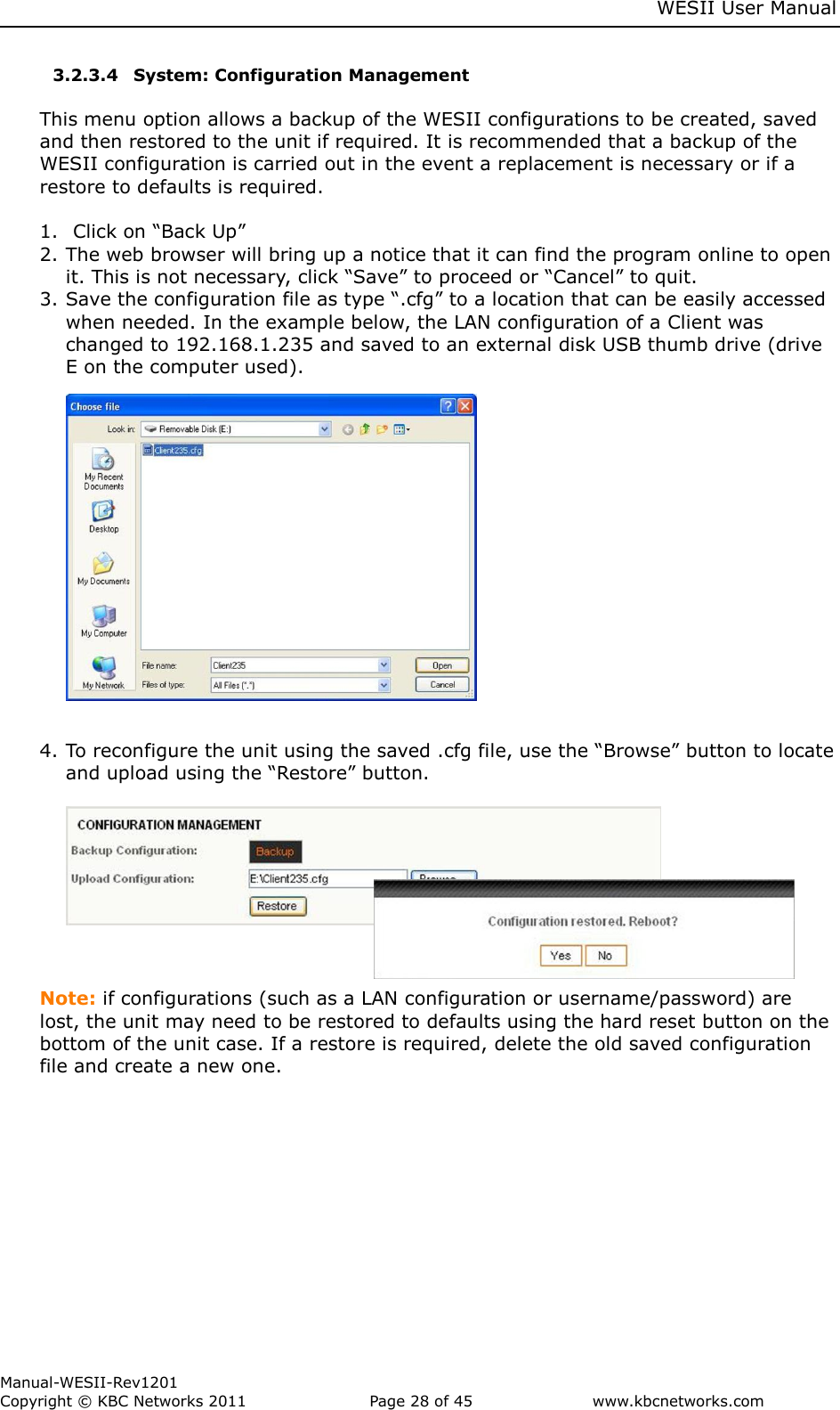    WESII User Manual        Manual-WESII-Rev1201 Copyright © KBC Networks 2011   Page 28 of 45           www.kbcnetworks.com                        3.2.3.4 System: Configuration Management  This menu option allows a backup of the WESII configurations to be created, saved and then restored to the unit if required. It is recommended that a backup of the WESII configuration is carried out in the event a replacement is necessary or if a restore to defaults is required.   1. Click on “Back Up” 2. The web browser will bring up a notice that it can find the program online to open it. This is not necessary, click “Save” to proceed or “Cancel” to quit. 3. Save the configuration file as type “.cfg” to a location that can be easily accessed when needed. In the example below, the LAN configuration of a Client was changed to 192.168.1.235 and saved to an external disk USB thumb drive (drive E on the computer used).                 4. To reconfigure the unit using the saved .cfg file, use the “Browse” button to locate and upload using the “Restore” button.          Note: if configurations (such as a LAN configuration or username/password) are lost, the unit may need to be restored to defaults using the hard reset button on the bottom of the unit case. If a restore is required, delete the old saved configuration file and create a new one.    
