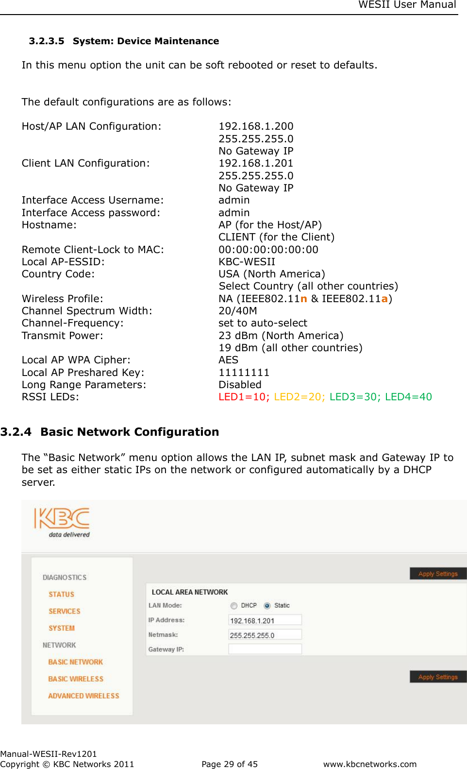     WESII User Manual        Manual-WESII-Rev1201 Copyright © KBC Networks 2011   Page 29 of 45           www.kbcnetworks.com                        3.2.3.5 System: Device Maintenance  In this menu option the unit can be soft rebooted or reset to defaults.   The default configurations are as follows:   Host/AP LAN Configuration:     192.168.1.200             255.255.255.0             No Gateway IP Client LAN Configuration:    192.168.1.201             255.255.255.0             No Gateway IP Interface Access Username:    admin Interface Access password:    admin Hostname:        AP (for the Host/AP)             CLIENT (for the Client) Remote Client-Lock to MAC:    00:00:00:00:00:00 Local AP-ESSID:       KBC-WESII  Country Code:        USA (North America) Select Country (all other countries) Wireless Profile:        NA (IEEE802.11n &amp; IEEE802.11a) Channel Spectrum Width:    20/40M Channel-Frequency:      set to auto-select Transmit Power:  23 dBm (North America)              19 dBm (all other countries) Local AP WPA Cipher:      AES Local AP Preshared Key:     11111111 Long Range Parameters:    Disabled RSSI LEDs:  LED1=10; LED2=20; LED3=30; LED4=40  3.2.4  Basic Network Configuration   The “Basic Network” menu option allows the LAN IP, subnet mask and Gateway IP to be set as either static IPs on the network or configured automatically by a DHCP server.   