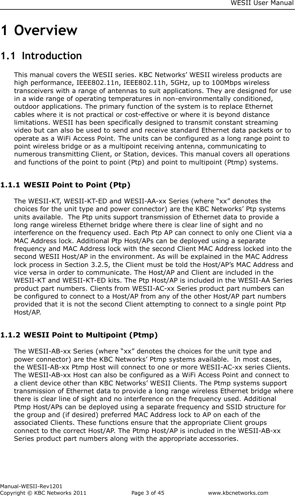     WESII User Manual        Manual-WESII-Rev1201 Copyright © KBC Networks 2011   Page 3 of 45           www.kbcnetworks.com                        1 Overview 1.1  Introduction This manual covers the WESII series. KBC Networks’ WESII wireless products are high performance, IEEE802.11n, IEEE802.11h, 5GHz, up to 100Mbps wireless transceivers with a range of antennas to suit applications. They are designed for use in a wide range of operating temperatures in non-environmentally conditioned, outdoor applications. The primary function of the system is to replace Ethernet cables where it is not practical or cost-effective or where it is beyond distance limitations. WESII has been specifically designed to transmit constant streaming video but can also be used to send and receive standard Ethernet data packets or to operate as a WiFi Access Point. The units can be configured as a long range point to point wireless bridge or as a multipoint receiving antenna, communicating to numerous transmitting Client, or Station, devices. This manual covers all operations and functions of the point to point (Ptp) and point to multipoint (Ptmp) systems.   1.1.1 WESII Point to Point (Ptp)  The WESII-KT, WESII-KT-ED and WESII-AA-xx Series (where “xx” denotes the choices for the unit type and power connector) are the KBC Networks’ Ptp systems units available.  The Ptp units support transmission of Ethernet data to provide a long range wireless Ethernet bridge where there is clear line of sight and no interference on the frequency used. Each Ptp AP can connect to only one Client via a MAC Address lock. Additional Ptp Host/APs can be deployed using a separate frequency and MAC Address lock with the second Client MAC Address locked into the second WESII Host/AP in the environment. As will be explained in the MAC Address lock process in Section 3.2.5, the Client must be told the Host/AP’s MAC Address and vice versa in order to communicate. The Host/AP and Client are included in the WESII-KT and WESII-KT-ED kits. The Ptp Host/AP is included in the WESII-AA Series product part numbers. Clients from WESII-AC-xx Series product part numbers can be configured to connect to a Host/AP from any of the other Host/AP part numbers provided that it is not the second Client attempting to connect to a single point Ptp Host/AP.  1.1.2 WESII Point to Multipoint (Ptmp)  The WESII-AB-xx Series (where “xx” denotes the choices for the unit type and power connector) are the KBC Networks’ Ptmp systems available.  In most cases, the WESII-AB-xx Ptmp Host will connect to one or more WESII-AC-xx series Clients. The WESII-AB-xx Host can also be configured as a WiFi Access Point and connect to a client device other than KBC Networks’ WESII Clients. The Ptmp systems support transmission of Ethernet data to provide a long range wireless Ethernet bridge where there is clear line of sight and no interference on the frequency used. Additional Ptmp Host/APs can be deployed using a separate frequency and SSID structure for the group and (if desired) preferred MAC Address lock to AP on each of the associated Clients. These functions ensure that the appropriate Client groups connect to the correct Host/AP. The Ptmp Host/AP is included in the WESII-AB-xx Series product part numbers along with the appropriate accessories.    