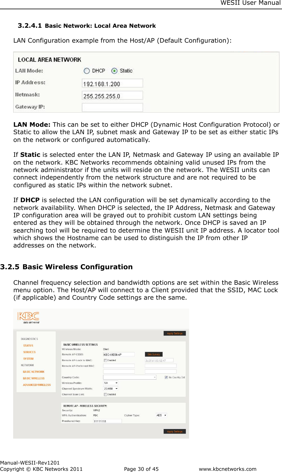     WESII User Manual        Manual-WESII-Rev1201 Copyright © KBC Networks 2011   Page 30 of 45           www.kbcnetworks.com                        3.2.4.1 Basic Network: Local Area Network  LAN Configuration example from the Host/AP (Default Configuration):    LAN Mode: This can be set to either DHCP (Dynamic Host Configuration Protocol) or Static to allow the LAN IP, subnet mask and Gateway IP to be set as either static IPs on the network or configured automatically.  If Static is selected enter the LAN IP, Netmask and Gateway IP using an available IP on the network. KBC Networks recommends obtaining valid unused IPs from the network administrator if the units will reside on the network. The WESII units can connect independently from the network structure and are not required to be configured as static IPs within the network subnet.  If DHCP is selected the LAN configuration will be set dynamically according to the network availability. When DHCP is selected, the IP Address, Netmask and Gateway IP configuration area will be grayed out to prohibit custom LAN settings being entered as they will be obtained through the network. Once DHCP is saved an IP searching tool will be required to determine the WESII unit IP address. A locator tool which shows the Hostname can be used to distinguish the IP from other IP addresses on the network.  3.2.5 Basic Wireless Configuration   Channel frequency selection and bandwidth options are set within the Basic Wireless menu option. The Host/AP will connect to a Client provided that the SSID, MAC Lock (if applicable) and Country Code settings are the same.    