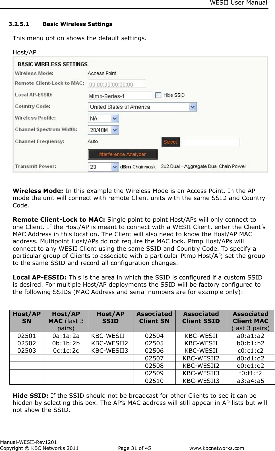     WESII User Manual        Manual-WESII-Rev1201 Copyright © KBC Networks 2011   Page 31 of 45           www.kbcnetworks.com                        3.2.5.1 Basic Wireless Settings  This menu option shows the default settings.   Host/AP    Wireless Mode: In this example the Wireless Mode is an Access Point. In the AP mode the unit will connect with remote Client units with the same SSID and Country Code.  Remote Client-Lock to MAC: Single point to point Host/APs will only connect to one Client. If the Host/AP is meant to connect with a WESII Client, enter the Client’s MAC Address in this location. The Client will also need to know the Host/AP MAC address. Multipoint Host/APs do not require the MAC lock. Ptmp Host/APs will connect to any WESII Client using the same SSID and Country Code. To specify a particular group of Clients to associate with a particular Ptmp Host/AP, set the group to the same SSID and record all configuration changes.  Local AP-ESSID: This is the area in which the SSID is configured if a custom SSID is desired. For multiple Host/AP deployments the SSID will be factory configured to the following SSIDs (MAC Address and serial numbers are for example only):   Host/AP SN Host/AP MAC (last 3 pairs) Host/AP SSID Associated Client SN Associated Client SSID Associated Client MAC (last 3 pairs) 02501 0a:1a:2a KBC-WESII 02504 KBC-WESII a0:a1:a2 02502 0b:1b:2b KBC-WESII2 02505 KBC-WESII b0:b1:b2 02503 0c:1c:2c KBC-WESII3 02506 KBC-WESII c0:c1:c2    02507 KBC-WESII2 d0:d1:d2    02508 KBC-WESII2 e0:e1:e2    02509 KBC-WESII3 f0:f1:f2    02510 KBC-WESII3 a3:a4:a5  Hide SSID: If the SSID should not be broadcast for other Clients to see it can be hidden by selecting this box. The AP’s MAC address will still appear in AP lists but will not show the SSID.  