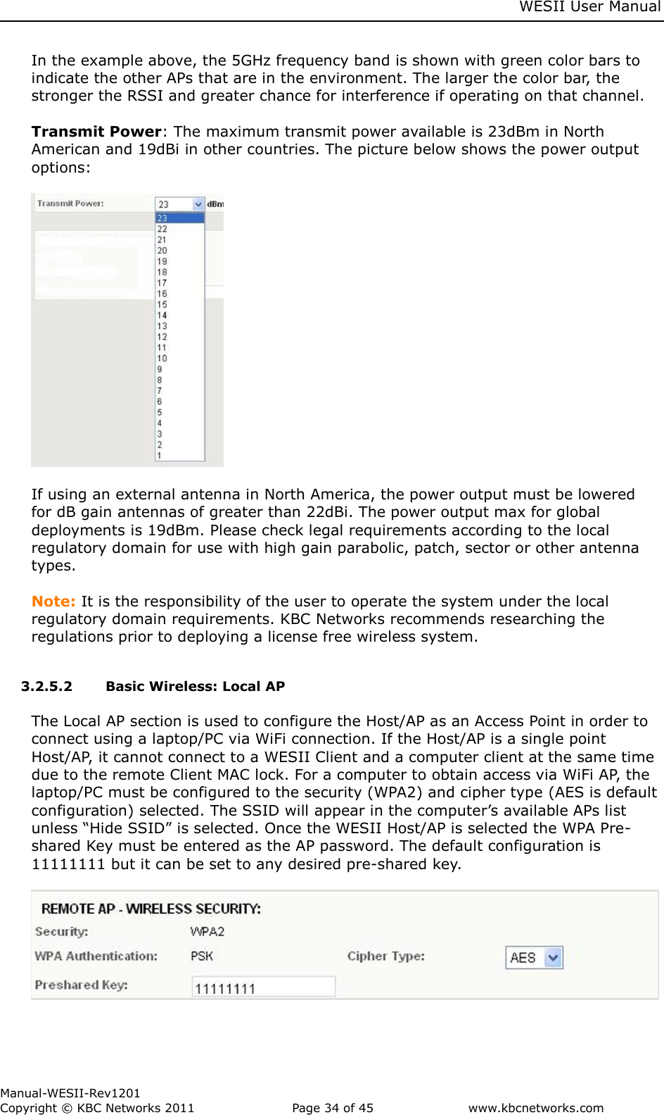     WESII User Manual        Manual-WESII-Rev1201 Copyright © KBC Networks 2011   Page 34 of 45           www.kbcnetworks.com                        In the example above, the 5GHz frequency band is shown with green color bars to indicate the other APs that are in the environment. The larger the color bar, the stronger the RSSI and greater chance for interference if operating on that channel.  Transmit Power: The maximum transmit power available is 23dBm in North American and 19dBi in other countries. The picture below shows the power output options:    If using an external antenna in North America, the power output must be lowered for dB gain antennas of greater than 22dBi. The power output max for global deployments is 19dBm. Please check legal requirements according to the local regulatory domain for use with high gain parabolic, patch, sector or other antenna types.   Note: It is the responsibility of the user to operate the system under the local regulatory domain requirements. KBC Networks recommends researching the regulations prior to deploying a license free wireless system.  3.2.5.2 Basic Wireless: Local AP   The Local AP section is used to configure the Host/AP as an Access Point in order to connect using a laptop/PC via WiFi connection. If the Host/AP is a single point Host/AP, it cannot connect to a WESII Client and a computer client at the same time due to the remote Client MAC lock. For a computer to obtain access via WiFi AP, the laptop/PC must be configured to the security (WPA2) and cipher type (AES is default configuration) selected. The SSID will appear in the computer’s available APs list unless “Hide SSID” is selected. Once the WESII Host/AP is selected the WPA Pre-shared Key must be entered as the AP password. The default configuration is 11111111 but it can be set to any desired pre-shared key.    