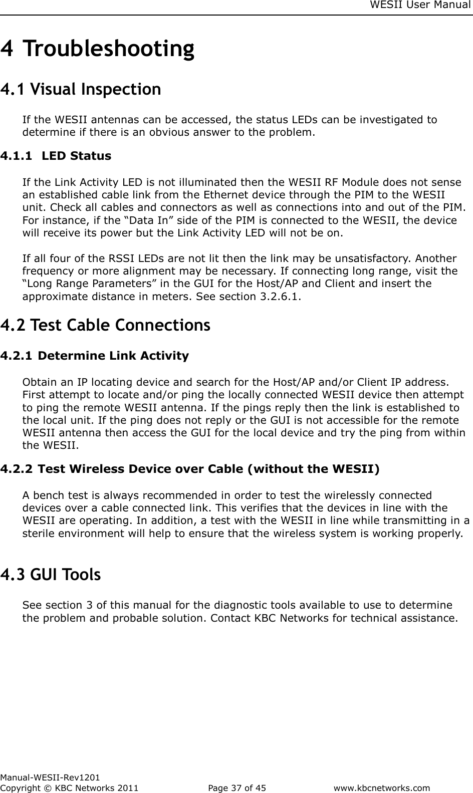     WESII User Manual        Manual-WESII-Rev1201 Copyright © KBC Networks 2011   Page 37 of 45           www.kbcnetworks.com                        4 Troubleshooting 4.1 Visual Inspection If the WESII antennas can be accessed, the status LEDs can be investigated to determine if there is an obvious answer to the problem. 4.1.1  LED Status  If the Link Activity LED is not illuminated then the WESII RF Module does not sense an established cable link from the Ethernet device through the PIM to the WESII unit. Check all cables and connectors as well as connections into and out of the PIM. For instance, if the “Data In” side of the PIM is connected to the WESII, the device will receive its power but the Link Activity LED will not be on.   If all four of the RSSI LEDs are not lit then the link may be unsatisfactory. Another frequency or more alignment may be necessary. If connecting long range, visit the “Long Range Parameters” in the GUI for the Host/AP and Client and insert the approximate distance in meters. See section 3.2.6.1. 4.2 Test Cable Connections 4.2.1 Determine Link Activity  Obtain an IP locating device and search for the Host/AP and/or Client IP address. First attempt to locate and/or ping the locally connected WESII device then attempt to ping the remote WESII antenna. If the pings reply then the link is established to the local unit. If the ping does not reply or the GUI is not accessible for the remote WESII antenna then access the GUI for the local device and try the ping from within the WESII. 4.2.2 Test Wireless Device over Cable (without the WESII)  A bench test is always recommended in order to test the wirelessly connected devices over a cable connected link. This verifies that the devices in line with the WESII are operating. In addition, a test with the WESII in line while transmitting in a sterile environment will help to ensure that the wireless system is working properly.  4.3 GUI Tools See section 3 of this manual for the diagnostic tools available to use to determine the problem and probable solution. Contact KBC Networks for technical assistance.    