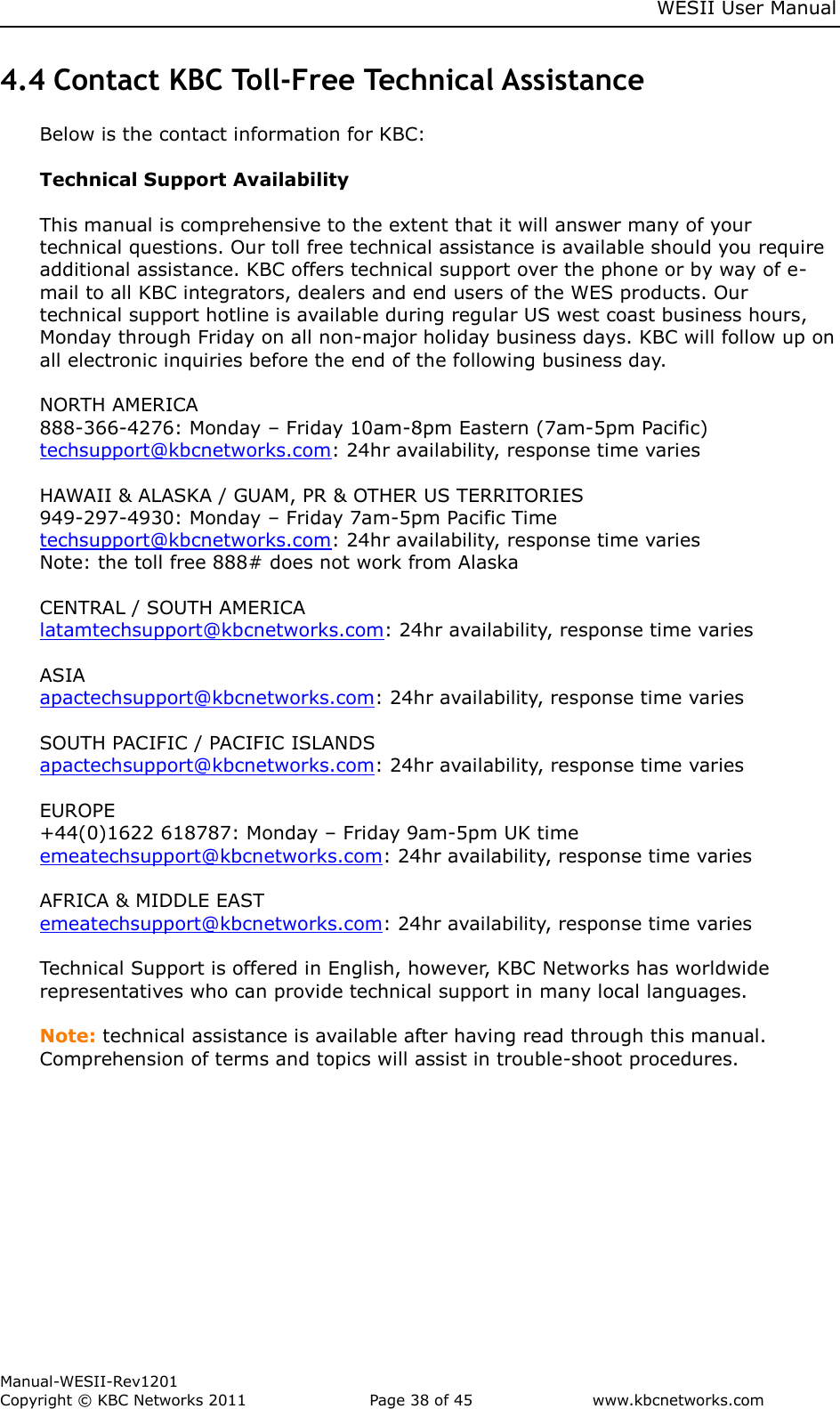     WESII User Manual        Manual-WESII-Rev1201 Copyright © KBC Networks 2011   Page 38 of 45           www.kbcnetworks.com                        4.4 Contact KBC Toll-Free Technical Assistance Below is the contact information for KBC:  Technical Support Availability  This manual is comprehensive to the extent that it will answer many of your technical questions. Our toll free technical assistance is available should you require additional assistance. KBC offers technical support over the phone or by way of e-mail to all KBC integrators, dealers and end users of the WES products. Our technical support hotline is available during regular US west coast business hours, Monday through Friday on all non-major holiday business days. KBC will follow up on all electronic inquiries before the end of the following business day.   NORTH AMERICA  888-366-4276: Monday – Friday 10am-8pm Eastern (7am-5pm Pacific) techsupport@kbcnetworks.com: 24hr availability, response time varies  HAWAII &amp; ALASKA / GUAM, PR &amp; OTHER US TERRITORIES 949-297-4930: Monday – Friday 7am-5pm Pacific Time techsupport@kbcnetworks.com: 24hr availability, response time varies Note: the toll free 888# does not work from Alaska  CENTRAL / SOUTH AMERICA latamtechsupport@kbcnetworks.com: 24hr availability, response time varies  ASIA apactechsupport@kbcnetworks.com: 24hr availability, response time varies  SOUTH PACIFIC / PACIFIC ISLANDS apactechsupport@kbcnetworks.com: 24hr availability, response time varies  EUROPE +44(0)1622 618787: Monday – Friday 9am-5pm UK time emeatechsupport@kbcnetworks.com: 24hr availability, response time varies  AFRICA &amp; MIDDLE EAST emeatechsupport@kbcnetworks.com: 24hr availability, response time varies  Technical Support is offered in English, however, KBC Networks has worldwide representatives who can provide technical support in many local languages.  Note: technical assistance is available after having read through this manual. Comprehension of terms and topics will assist in trouble-shoot procedures.    