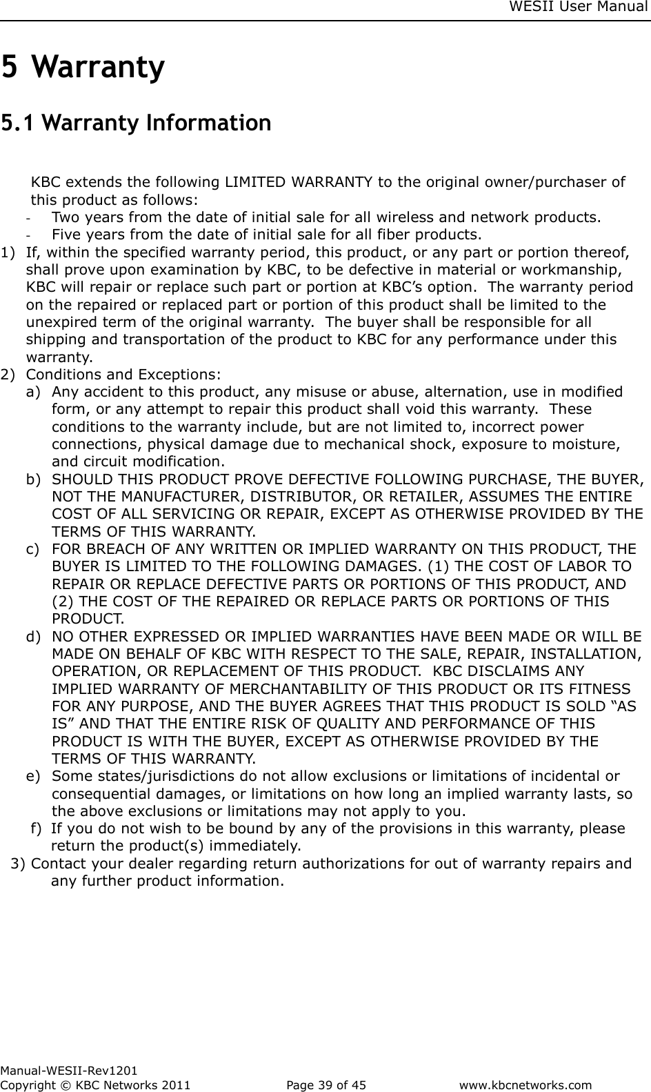     WESII User Manual        Manual-WESII-Rev1201 Copyright © KBC Networks 2011   Page 39 of 45           www.kbcnetworks.com                        5 Warranty 5.1 Warranty Information  KBC extends the following LIMITED WARRANTY to the original owner/purchaser of this product as follows: - Two years from the date of initial sale for all wireless and network products. - Five years from the date of initial sale for all fiber products. 1) If, within the specified warranty period, this product, or any part or portion thereof, shall prove upon examination by KBC, to be defective in material or workmanship, KBC will repair or replace such part or portion at KBC’s option.  The warranty period on the repaired or replaced part or portion of this product shall be limited to the unexpired term of the original warranty.  The buyer shall be responsible for all shipping and transportation of the product to KBC for any performance under this warranty. 2) Conditions and Exceptions: a) Any accident to this product, any misuse or abuse, alternation, use in modified form, or any attempt to repair this product shall void this warranty.  These conditions to the warranty include, but are not limited to, incorrect power connections, physical damage due to mechanical shock, exposure to moisture, and circuit modification. b) SHOULD THIS PRODUCT PROVE DEFECTIVE FOLLOWING PURCHASE, THE BUYER, NOT THE MANUFACTURER, DISTRIBUTOR, OR RETAILER, ASSUMES THE ENTIRE COST OF ALL SERVICING OR REPAIR, EXCEPT AS OTHERWISE PROVIDED BY THE TERMS OF THIS WARRANTY. c) FOR BREACH OF ANY WRITTEN OR IMPLIED WARRANTY ON THIS PRODUCT, THE BUYER IS LIMITED TO THE FOLLOWING DAMAGES. (1) THE COST OF LABOR TO REPAIR OR REPLACE DEFECTIVE PARTS OR PORTIONS OF THIS PRODUCT, AND (2) THE COST OF THE REPAIRED OR REPLACE PARTS OR PORTIONS OF THIS PRODUCT. d) NO OTHER EXPRESSED OR IMPLIED WARRANTIES HAVE BEEN MADE OR WILL BE MADE ON BEHALF OF KBC WITH RESPECT TO THE SALE, REPAIR, INSTALLATION, OPERATION, OR REPLACEMENT OF THIS PRODUCT.  KBC DISCLAIMS ANY IMPLIED WARRANTY OF MERCHANTABILITY OF THIS PRODUCT OR ITS FITNESS FOR ANY PURPOSE, AND THE BUYER AGREES THAT THIS PRODUCT IS SOLD “AS IS” AND THAT THE ENTIRE RISK OF QUALITY AND PERFORMANCE OF THIS PRODUCT IS WITH THE BUYER, EXCEPT AS OTHERWISE PROVIDED BY THE TERMS OF THIS WARRANTY. e) Some states/jurisdictions do not allow exclusions or limitations of incidental or consequential damages, or limitations on how long an implied warranty lasts, so the above exclusions or limitations may not apply to you. f) If you do not wish to be bound by any of the provisions in this warranty, please return the product(s) immediately. 3) Contact your dealer regarding return authorizations for out of warranty repairs and     any further product information.    
