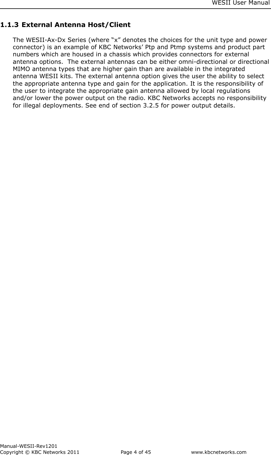     WESII User Manual        Manual-WESII-Rev1201 Copyright © KBC Networks 2011   Page 4 of 45           www.kbcnetworks.com                        1.1.3 External Antenna Host/Client   The WESII-Ax-Dx Series (where “x” denotes the choices for the unit type and power connector) is an example of KBC Networks’ Ptp and Ptmp systems and product part numbers which are housed in a chassis which provides connectors for external antenna options.  The external antennas can be either omni-directional or directional MIMO antenna types that are higher gain than are available in the integrated antenna WESII kits. The external antenna option gives the user the ability to select the appropriate antenna type and gain for the application. It is the responsibility of the user to integrate the appropriate gain antenna allowed by local regulations and/or lower the power output on the radio. KBC Networks accepts no responsibility for illegal deployments. See end of section 3.2.5 for power output details.  