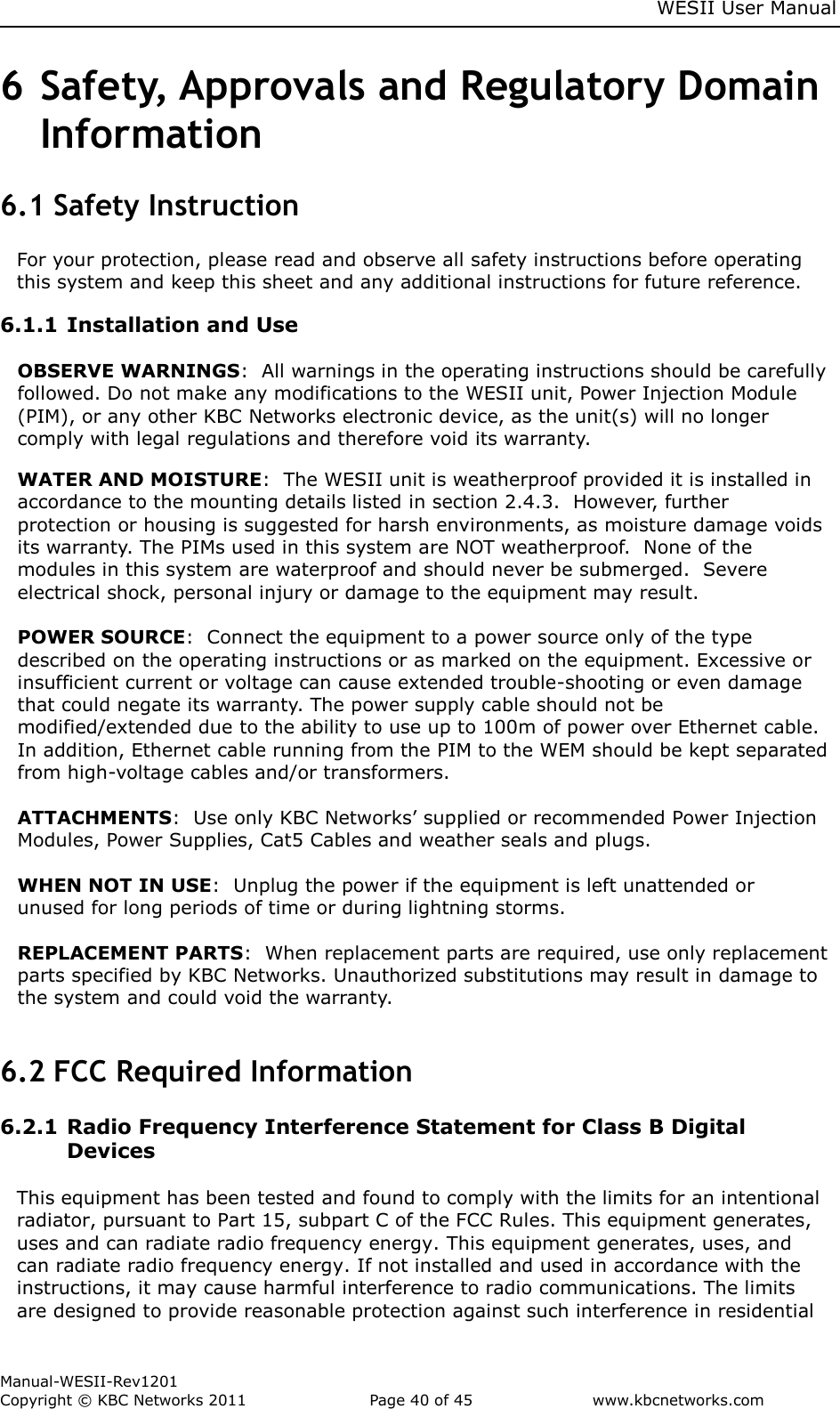     WESII User Manual        Manual-WESII-Rev1201 Copyright © KBC Networks 2011   Page 40 of 45           www.kbcnetworks.com                        6 Safety, Approvals and Regulatory Domain Information 6.1 Safety Instruction For your protection, please read and observe all safety instructions before operating this system and keep this sheet and any additional instructions for future reference. 6.1.1 Installation and Use  OBSERVE WARNINGS:  All warnings in the operating instructions should be carefully followed. Do not make any modifications to the WESII unit, Power Injection Module (PIM), or any other KBC Networks electronic device, as the unit(s) will no longer comply with legal regulations and therefore void its warranty. WATER AND MOISTURE:  The WESII unit is weatherproof provided it is installed in accordance to the mounting details listed in section 2.4.3.  However, further protection or housing is suggested for harsh environments, as moisture damage voids its warranty. The PIMs used in this system are NOT weatherproof.  None of the modules in this system are waterproof and should never be submerged.  Severe electrical shock, personal injury or damage to the equipment may result.  POWER SOURCE:  Connect the equipment to a power source only of the type described on the operating instructions or as marked on the equipment. Excessive or insufficient current or voltage can cause extended trouble-shooting or even damage that could negate its warranty. The power supply cable should not be modified/extended due to the ability to use up to 100m of power over Ethernet cable. In addition, Ethernet cable running from the PIM to the WEM should be kept separated from high-voltage cables and/or transformers.  ATTACHMENTS:  Use only KBC Networks’ supplied or recommended Power Injection Modules, Power Supplies, Cat5 Cables and weather seals and plugs.  WHEN NOT IN USE:  Unplug the power if the equipment is left unattended or unused for long periods of time or during lightning storms.  REPLACEMENT PARTS:  When replacement parts are required, use only replacement parts specified by KBC Networks. Unauthorized substitutions may result in damage to the system and could void the warranty.  6.2 FCC Required Information  6.2.1 Radio Frequency Interference Statement for Class B Digital Devices  This equipment has been tested and found to comply with the limits for an intentional radiator, pursuant to Part 15, subpart C of the FCC Rules. This equipment generates, uses and can radiate radio frequency energy. This equipment generates, uses, and can radiate radio frequency energy. If not installed and used in accordance with the instructions, it may cause harmful interference to radio communications. The limits are designed to provide reasonable protection against such interference in residential 