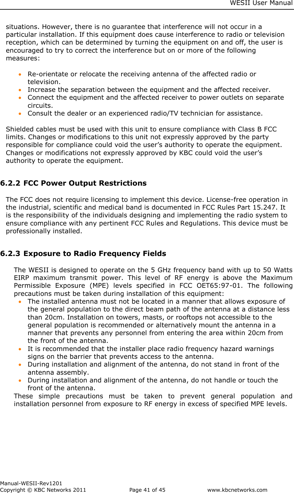     WESII User Manual        Manual-WESII-Rev1201 Copyright © KBC Networks 2011   Page 41 of 45           www.kbcnetworks.com                        situations. However, there is no guarantee that interference will not occur in a particular installation. If this equipment does cause interference to radio or television reception, which can be determined by turning the equipment on and off, the user is encouraged to try to correct the interference but on or more of the following measures:   Re-orientate or relocate the receiving antenna of the affected radio or television.  Increase the separation between the equipment and the affected receiver.  Connect the equipment and the affected receiver to power outlets on separate circuits.  Consult the dealer or an experienced radio/TV technician for assistance.  Shielded cables must be used with this unit to ensure compliance with Class B FCC limits. Changes or modifications to this unit not expressly approved by the party responsible for compliance could void the user’s authority to operate the equipment. Changes or modifications not expressly approved by KBC could void the user’s authority to operate the equipment.  6.2.2 FCC Power Output Restrictions  The FCC does not require licensing to implement this device. License-free operation in the industrial, scientific and medical band is documented in FCC Rules Part 15.247. It is the responsibility of the individuals designing and implementing the radio system to ensure compliance with any pertinent FCC Rules and Regulations. This device must be professionally installed.  6.2.3 Exposure to Radio Frequency Fields  The WESII is designed to operate on the 5 GHz frequency band with up to 50 Watts EIRP  maximum  transmit  power.  This  level  of  RF  energy  is  above  the  Maximum Permissible  Exposure  (MPE)  levels  specified  in  FCC  OET65:97-01.  The  following precautions must be taken during installation of this equipment:  The installed antenna must not be located in a manner that allows exposure of the general population to the direct beam path of the antenna at a distance less than 20cm. Installation on towers, masts, or rooftops not accessible to the general population is recommended or alternatively mount the antenna in a manner that prevents any personnel from entering the area within 20cm from the front of the antenna.   It is recommended that the installer place radio frequency hazard warnings signs on the barrier that prevents access to the antenna.  During installation and alignment of the antenna, do not stand in front of the antenna assembly.  During installation and alignment of the antenna, do not handle or touch the front of the antenna. These  simple  precautions  must  be  taken  to  prevent  general  population  and installation personnel from exposure to RF energy in excess of specified MPE levels.     