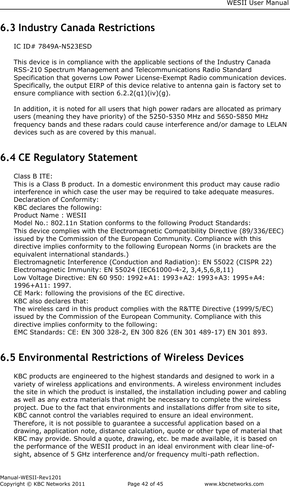     WESII User Manual        Manual-WESII-Rev1201 Copyright © KBC Networks 2011   Page 42 of 45           www.kbcnetworks.com                        6.3 Industry Canada Restrictions IC ID# 7849A-N523ESD  This device is in compliance with the applicable sections of the Industry Canada RSS-210 Spectrum Management and Telecommunications Radio Standard Specification that governs Low Power License-Exempt Radio communication devices.  Specifically, the output EIRP of this device relative to antenna gain is factory set to ensure compliance with section 6.2.2(q1)(iv)(g).  In addition, it is noted for all users that high power radars are allocated as primary users (meaning they have priority) of the 5250-5350 MHz and 5650-5850 MHz frequency bands and these radars could cause interference and/or damage to LELAN devices such as are covered by this manual.   6.4 CE Regulatory Statement Class B ITE: This is a Class B product. In a domestic environment this product may cause radio interference in which case the user may be required to take adequate measures. Declaration of Conformity: KBC declares the following: Product Name : WESII Model No.: 802.11n Station conforms to the following Product Standards: This device complies with the Electromagnetic Compatibility Directive (89/336/EEC) issued by the Commission of the European Community. Compliance with this directive implies conformity to the following European Norms (in brackets are the equivalent international standards.) Electromagnetic Interference (Conduction and Radiation): EN 55022 (CISPR 22) Electromagnetic Immunity: EN 55024 (IEC61000-4-2, 3,4,5,6,8,11) Low Voltage Directive: EN 60 950: 1992+A1: 1993+A2: 1993+A3: 1995+A4: 1996+A11: 1997. CE Mark: following the provisions of the EC directive. KBC also declares that: The wireless card in this product complies with the R&amp;TTE Directive (1999/5/EC) issued by the Commission of the European Community. Compliance with this directive implies conformity to the following: EMC Standards: CE: EN 300 328-2, EN 300 826 (EN 301 489-17) EN 301 893.  6.5 Environmental Restrictions of Wireless Devices KBC products are engineered to the highest standards and designed to work in a variety of wireless applications and environments. A wireless environment includes the site in which the product is installed, the installation including power and cabling as well as any extra materials that might be necessary to complete the wireless project. Due to the fact that environments and installations differ from site to site, KBC cannot control the variables required to ensure an ideal environment. Therefore, it is not possible to guarantee a successful application based on a drawing, application note, distance calculation, quote or other type of material that KBC may provide. Should a quote, drawing, etc. be made available, it is based on the performance of the WESII product in an ideal environment with clear line-of-sight, absence of 5 GHz interference and/or frequency multi-path reflection. 