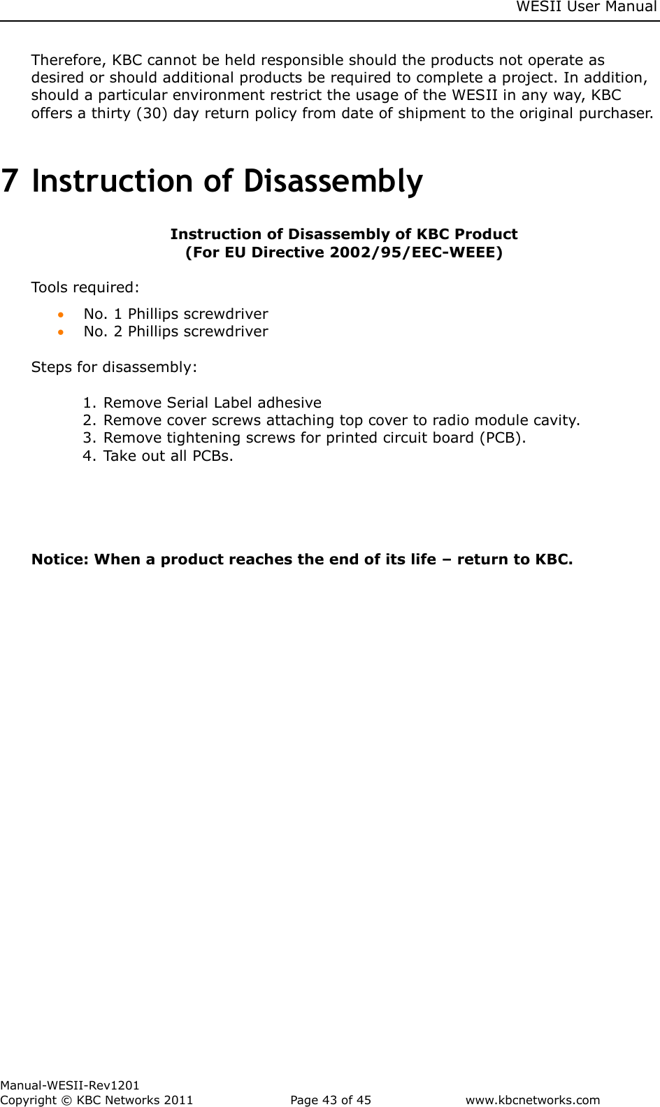     WESII User Manual        Manual-WESII-Rev1201 Copyright © KBC Networks 2011   Page 43 of 45           www.kbcnetworks.com                        Therefore, KBC cannot be held responsible should the products not operate as desired or should additional products be required to complete a project. In addition, should a particular environment restrict the usage of the WESII in any way, KBC offers a thirty (30) day return policy from date of shipment to the original purchaser.  7 Instruction of Disassembly          Instruction of Disassembly of KBC Product (For EU Directive 2002/95/EEC-WEEE)  Tools required:  No. 1 Phillips screwdriver  No. 2 Phillips screwdriver  Steps for disassembly:  1. Remove Serial Label adhesive 2. Remove cover screws attaching top cover to radio module cavity. 3. Remove tightening screws for printed circuit board (PCB). 4. Take out all PCBs.  Notice: When a product reaches the end of its life – return to KBC.        