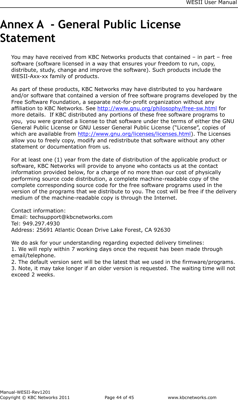     WESII User Manual        Manual-WESII-Rev1201 Copyright © KBC Networks 2011   Page 44 of 45           www.kbcnetworks.com                        Annex A  - General Public License Statement You may have received from KBC Networks products that contained – in part – free software (software licensed in a way that ensures your freedom to run, copy, distribute, study, change and improve the software). Such products include the WESII-Axx-xx family of products.   As part of these products, KBC Networks may have distributed to you hardware and/or software that contained a version of free software programs developed by the Free Software Foundation, a separate not-for-profit organization without any affiliation to KBC Networks. See http://www.gnu.org/philosophy/free-sw.html for more details.  If KBC distributed any portions of these free software programs to you,  you were granted a license to that software under the terms of either the GNU General Public License or GNU Lesser General Public License (“License”, copies of which are available from http://www.gnu.org/licenses/licenses.html). The Licenses allow you to freely copy, modify and redistribute that software without any other statement or documentation from us.  For at least one (1) year from the date of distribution of the applicable product or software, KBC Networks will provide to anyone who contacts us at the contact information provided below, for a charge of no more than our cost of physically performing source code distribution, a complete machine-readable copy of the complete corresponding source code for the free software programs used in the version of the programs that we distribute to you. The cost will be free if the delivery medium of the machine-readable copy is through the Internet.   Contact information:  Email: techsupport@kbcnetworks.com  Tel: 949.297.4930  Address: 25691 Atlantic Ocean Drive Lake Forest, CA 92630  We do ask for your understanding regarding expected delivery timelines: 1. We will reply within 7 working days once the request has been made through email/telephone.  2. The default version sent will be the latest that we used in the firmware/programs.  3. Note, it may take longer if an older version is requested. The waiting time will not exceed 2 weeks.      