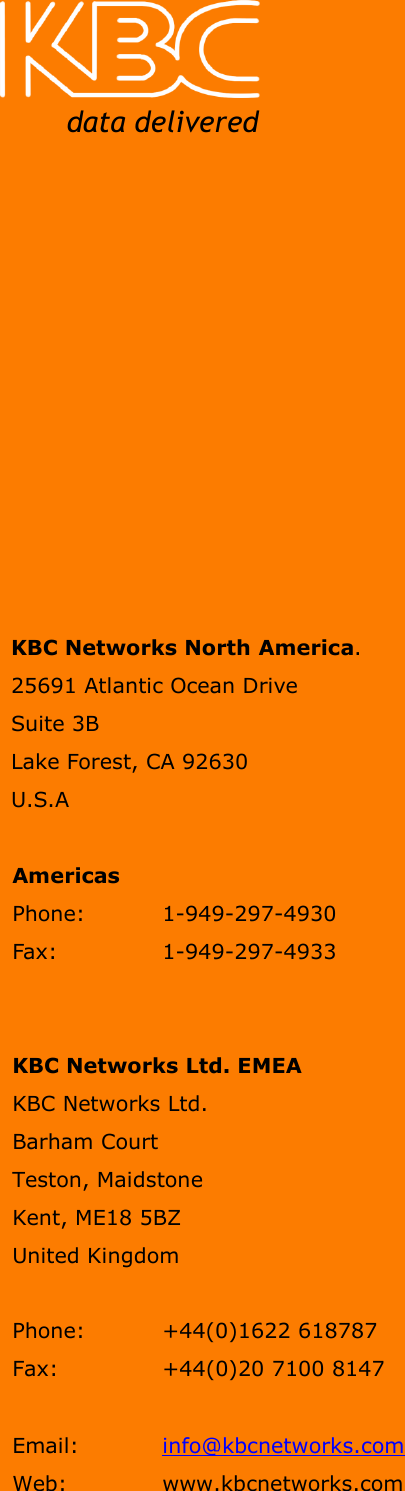     WESII User Manual        Manual-WESII-Rev1201 Copyright © KBC Networks 2011   Page 45 of 45           www.kbcnetworks.com                                                    KBC Networks North America. 25691 Atlantic Ocean Drive  Suite 3B Lake Forest, CA 92630 U.S.A  Americas Phone:   1-949-297-4930  Fax:    1-949-297-4933   KBC Networks Ltd. EMEA KBC Networks Ltd.  Barham Court  Teston, Maidstone  Kent, ME18 5BZ  United Kingdom    Phone:   +44(0)1622 618787  Fax:     +44(0)20 7100 8147   Email:   info@kbcnetworks.com Web:    www.kbcnetworks.com   data delivered 