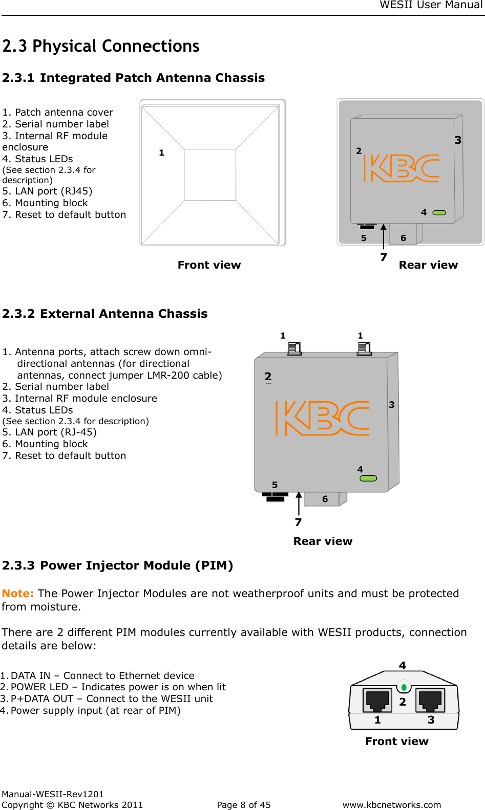     WESII User Manual        Manual-WESII-Rev1201 Copyright © KBC Networks 2011   Page 8 of 45           www.kbcnetworks.com                        2.3 Physical Connections  2.3.1 Integrated Patch Antenna Chassis                               2.3.2 External Antenna Chassis                                     Rear view 2.3.3 Power Injector Module (PIM)  Note: The Power Injector Modules are not weatherproof units and must be protected from moisture.  There are 2 different PIM modules currently available with WESII products, connection details are below:             Front view Rear view 1. Patch antenna cover 2. Serial number label 3. Internal RF module    enclosure 4. Status LEDs (See section 2.3.4 for description) 5. LAN port (RJ45) 6. Mounting block 7. Reset to default button  1. Antenna ports, attach screw down omni-directional antennas (for directional antennas, connect jumper LMR-200 cable) 2. Serial number label 3. Internal RF module enclosure 4. Status LEDs (See section 2.3.4 for description) 5. LAN port (RJ-45) 6. Mounting block 7. Reset to default button 3 2 7  1. DATA IN – Connect to Ethernet device 2. POWER LED – Indicates power is on when lit 3. P+DATA OUT – Connect to the WESII unit 4. Power supply input (at rear of PIM) Front view 4 1 2 3 7 