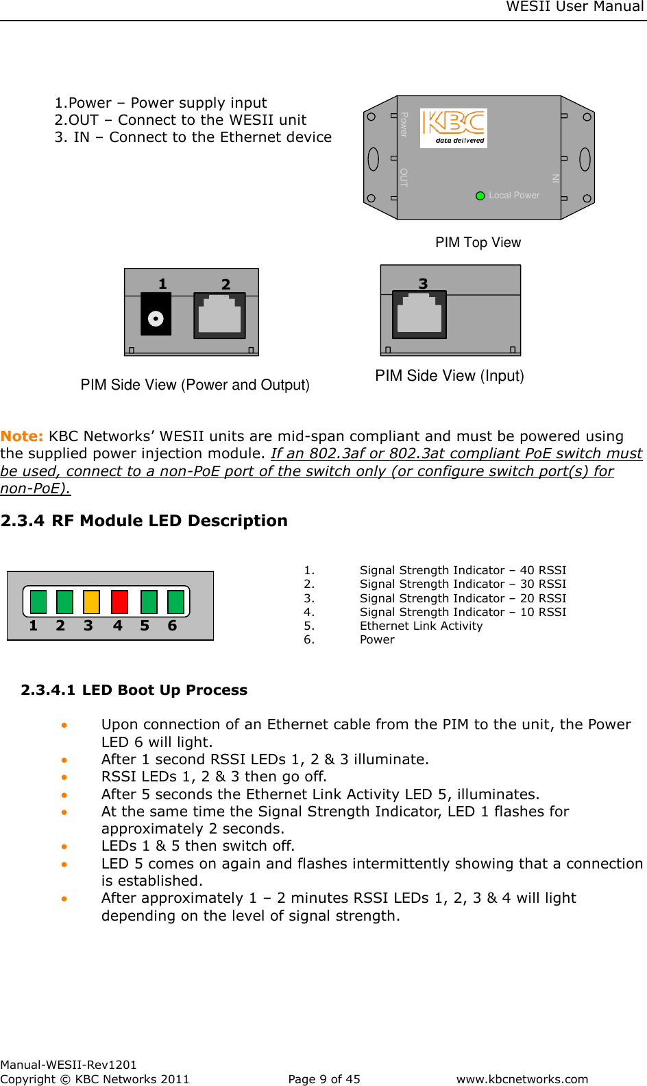     WESII User Manual        Manual-WESII-Rev1201 Copyright © KBC Networks 2011   Page 9 of 45           www.kbcnetworks.com                                     POE +Power OUTINLocal PowerRemote PowerPIM Top View           PIM Side View (Power and Output)    P I M   S i d e   V i e w   ( I n p u t )  Note: KBC Networks’ WESII units are mid-span compliant and must be powered using the supplied power injection module. If an 802.3af or 802.3at compliant PoE switch must be used, connect to a non-PoE port of the switch only (or configure switch port(s) for non-PoE). 2.3.4 RF Module LED Description   1. Signal Strength Indicator – 40 RSSI 2. Signal Strength Indicator – 30 RSSI 3. Signal Strength Indicator – 20 RSSI 4. Signal Strength Indicator – 10 RSSI 5. Ethernet Link Activity 6. Power  2.3.4.1 LED Boot Up Process    Upon connection of an Ethernet cable from the PIM to the unit, the Power LED 6 will light.  After 1 second RSSI LEDs 1, 2 &amp; 3 illuminate.   RSSI LEDs 1, 2 &amp; 3 then go off.  After 5 seconds the Ethernet Link Activity LED 5, illuminates.  At the same time the Signal Strength Indicator, LED 1 flashes for approximately 2 seconds.  LEDs 1 &amp; 5 then switch off.  LED 5 comes on again and flashes intermittently showing that a connection is established.  After approximately 1 – 2 minutes RSSI LEDs 1, 2, 3 &amp; 4 will light depending on the level of signal strength.    1 2 3 4 5 6 1 22 3 1.Power – Power supply input 2.OUT – Connect to the WESII unit 3. IN – Connect to the Ethernet device 