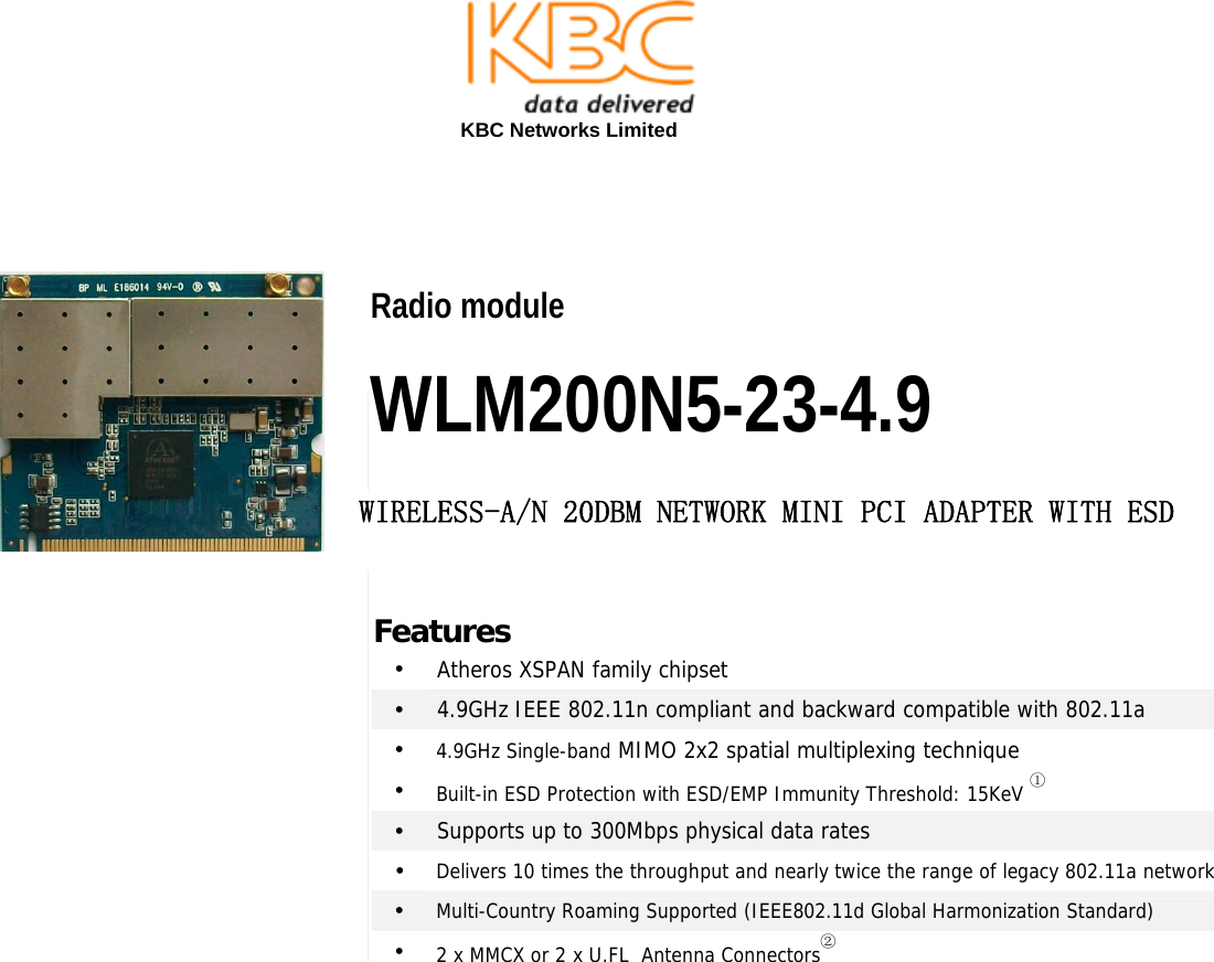  KBC Networks Limited                                                      2 x 2 802.11N MIMO mini-PCI Modules Radio module  WLM200N5-23-4.9 WIRELESS-A/N 20DBM NETWORK MINI PCI ADAPTER WITH ESD Features •  Atheros XSPAN family chipset •  4.9GHz IEEE 802.11n compliant and backward compatible with 802.11a •  4.9GHz Single-band MIMO 2x2 spatial multiplexing technique •  Built-in ESD Protection with ESD/EMP Immunity Threshold: 15KeV ① •  Supports up to 300Mbps physical data rates •  Delivers 10 times the throughput and nearly twice the range of legacy 802.11a network•  Multi-Country Roaming Supported (IEEE802.11d Global Harmonization Standard) •  2 x MMCX or 2 x U.FL  Antenna Connectors②  