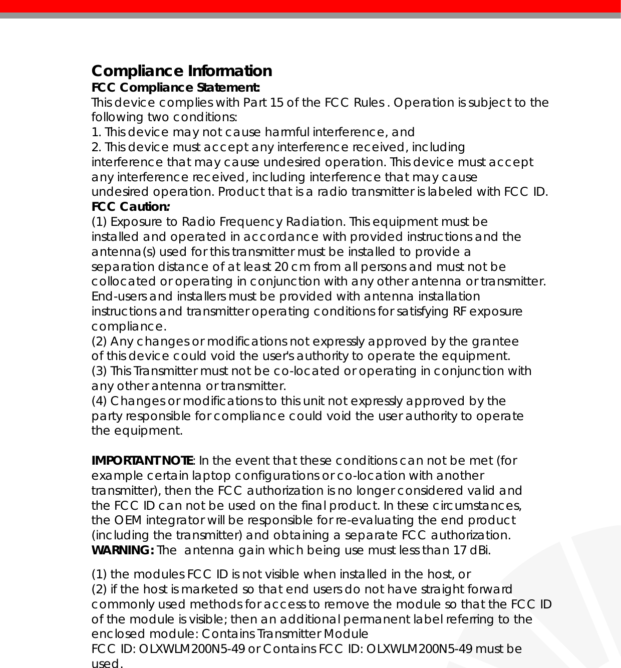   Compliance Information FCC Compliance Statement:  This device complies with Part 15 of the FCC Rules . Operation is subject to the following two conditions: 1. This device may not cause harmful interference, and 2. This device must accept any interference received, including interference that may cause undesired operation. This device must accept any interference received, including interference that may cause undesired operation. Product that is a radio transmitter is labeled with FCC ID. FCC Caution: (1) Exposure to Radio Frequency Radiation. This equipment must be installed and operated in accordance with provided instructions and the antenna(s) used for this transmitter must be installed to provide a separation distance of at least 20 cm from all persons and must not be collocated or operating in conjunction with any other antenna or transmitter. End-users and installers must be provided with antenna installation instructions and transmitter operating conditions for satisfying RF exposure compliance. (2) Any changes or modifications not expressly approved by the grantee of this device could void the user&apos;s authority to operate the equipment. (3) This Transmitter must not be co-located or operating in conjunction with any other antenna or transmitter. (4) Changes or modifications to this unit not expressly approved by the party responsible for compliance could void the user authority to operate the equipment.  IMPORTANT NOTE: In the event that these conditions can not be met (for example certain laptop configurations or co-location with another transmitter), then the FCC authorization is no longer considered valid and the FCC ID can not be used on the final product. In these circumstances, the OEM integrator will be responsible for re-evaluating the end product (including the transmitter) and obtaining a separate FCC authorization. WARNING: The  antenna gain which being use must less than 17 dBi.  (1) the modules FCC ID is not visible when installed in the host, or (2) if the host is marketed so that end users do not have straight forward commonly used methods for access to remove the module so that the FCC ID of the module is visible; then an additional permanent label referring to the enclosed module: Contains Transmitter Module FCC ID: OLXWLM200N5-49 or Contains FCC ID: OLXWLM200N5-49 must be used.         