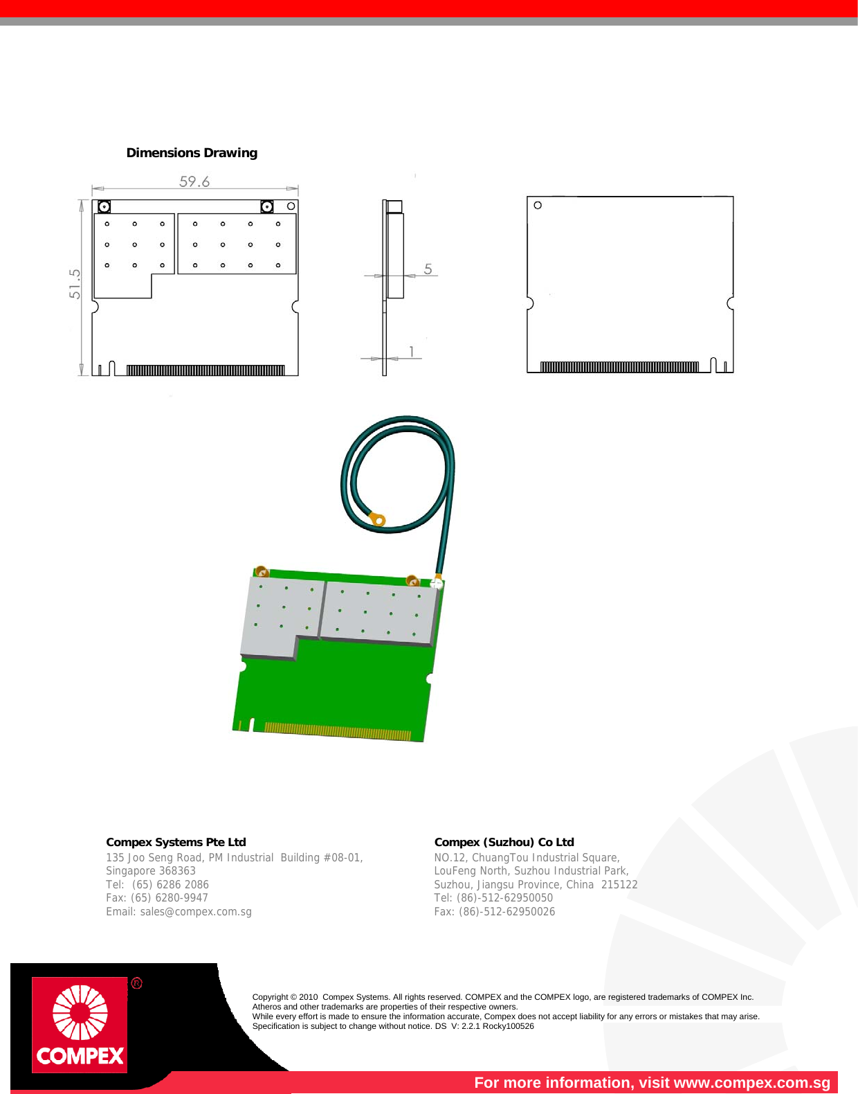       Dimensions Drawing         Compex Systems Pte Ltd   Compex (Suzhou) Co Ltd  135 Joo Seng Road, PM Industrial  Building #08-01, Singapore 368363 Tel:  (65) 6286 2086                   Fax: (65) 6280-9947     Email: sales@compex.com.sg NO.12, ChuangTou Industrial Square,  LouFeng North, Suzhou Industrial Park,   Suzhou, Jiangsu Province, China  215122 Tel: (86)-512-62950050              Fax: (86)-512-62950026    Copyright © 2010  Compex Systems. All rights reserved. COMPEX and the COMPEX logo, are registered trademarks of COMPEX Inc. Atheros and other trademarks are properties of their respective owners. While every effort is made to ensure the information accurate, Compex does not accept liability for any errors or mistakes that may arise. Specification is subject to change without notice. DS  V: 2.2.1 Rocky100526  For more information, visit www.compex.com.sg 