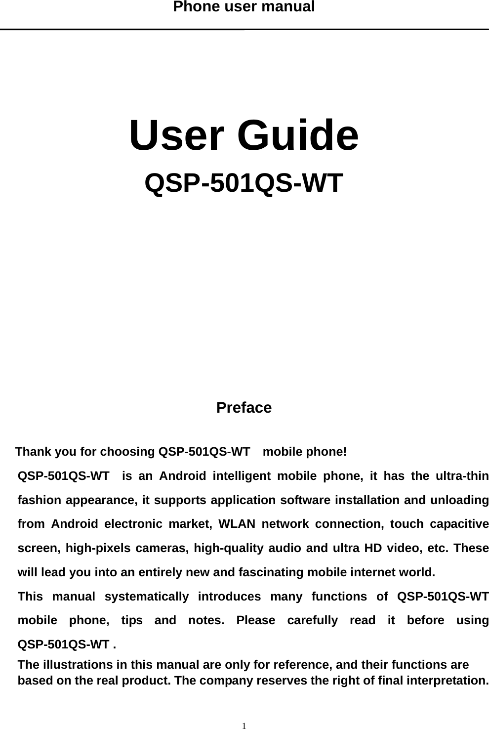   1Phone user manual      User Guide QSP-501QS-WT               Preface  Thank you for choosing QSP-501QS-WT    mobile phone! QSP-501QS-WT  is an Android intelligent mobile phone, it has the ultra-thin fashion appearance, it supports application software installation and unloading from Android electronic market, WLAN network connection, touch capacitive screen, high-pixels cameras, high-quality audio and ultra HD video, etc. These will lead you into an entirely new and fascinating mobile internet world. This manual systematically introduces many functions of QSP-501QS-WT  mobile phone, tips and notes. Please carefully read it before using QSP-501QS-WT .   The illustrations in this manual are only for reference, and their functions are based on the real product. The company reserves the right of final interpretation.  