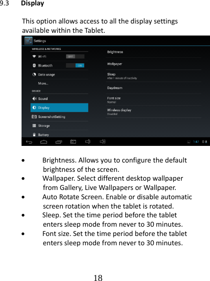   189.3 DisplayThisoptionallowsaccesstoallthedisplaysettingsavailablewithintheTablet. Brightness.Allowsyoutoconfigurethedefaultbrightnessofthescreen. Wallpaper.SelectdifferentdesktopwallpaperfromGallery,LiveWallpapersorWallpaper. AutoRotateScreen.Enableordisableautomaticscreenrotationwhenthetabletisrotated. Sleep.Setthetimeperiodbeforethetabletenterssleepmodefromneverto30minutes. Fontsize.Setthetimeperiodbeforethetabletenterssleepmodefromneverto30minutes.