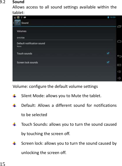 15 9.2 SoundAllowsaccesstoallsoundsettingsavailablewithinthetablet:Volume:configurethedefaultvolumesettings SilentMode:allowsyoutoMutethetablet. Default:Allowsadifferentsoundfornotificationstobeselected TouchSounds:allowsyoutoturnthesoundcausedbytouchingthescreenoff. Screenlock:allowsyoutoturnthesoundcausedbyunlockingthescreenoff.