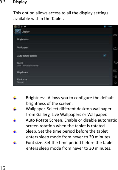  16 9.3 DisplayThisoptionallowsaccesstoallthedisplaysettingsavailablewithintheTablet.  Brightness.Allowsyoutoconfigurethedefaultbrightnessofthescreen. Wallpaper.SelectdifferentdesktopwallpaperfromGallery,LiveWallpapersorWallpaper. AutoRotateScreen.Enableordisableautomaticscreenrotationwhenthetabletisrotated. Sleep.Setthetimeperiodbeforethetabletenterssleepmodefromneverto30minutes. Fontsize.Setthetimeperiodbeforethetabletenterssleepmodefromneverto30minutes.