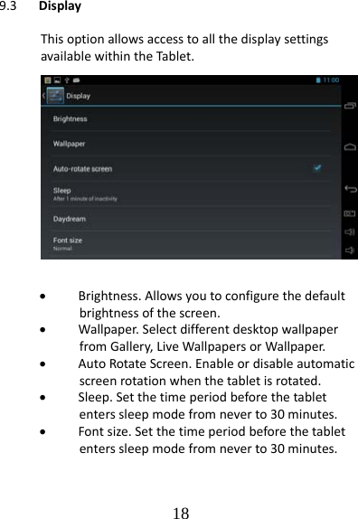   189.3 DisplayThisoptionallowsaccesstoallthedisplaysettingsavailablewithintheTabl et. Brightness.Allowsyoutoconfigurethedefaultbrightnessofthescreen. Wallpaper.SelectdifferentdesktopwallpaperfromGallery,LiveWallpapersorWallpaper. AutoRotateScreen.Enableordisableautomaticscreenrotationwhenthetabletisrotated. Sleep.Setthetimeperiodbeforethetabletenterssleepmodefromneverto30minutes. Fontsize.Setthetimeperiodbeforethetabletenterssleepmodefromneverto30minutes.