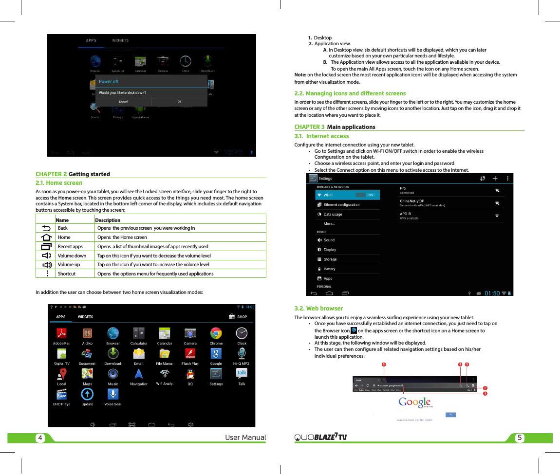 45User Manual TVBLAZE7             1.  Desktop 2. Application view. A. In Desktop view, six default shortcuts will be displayed, which you can later     customize based on your own particular needs and lifestyle.   B.  The Application view allows access to all the application available in your device.       To open the main All Apps screen, touch the icon on any Home screen.Note: on the locked screen the most recent application icons will be displayed when accessing the system from either visualization mode.2.2. Managing icons and dierent screensIn order to see the dierent screens, slide your nger to the left or to the right. You may customize the home screen or any of the other screens by moving icons to another location. Just tap on the icon, drag it and drop it at the location where you want to place it. CHAPTER 3  Main applications3.1.  Internet accessCongure the internet connection using your new tablet.  •  Go to Settings and click on Wi-Fi ON/OFF switch in order to enable the wireless     Conguration on the tablet.  •  Choose a wireless access point, and enter your login and password  •  Select the Connect option on this menu to activate access to the internet.3.2. Web browserThe browser allows you to enjoy a seamless surng experience using your new tablet.  •  Once you have successfully established an internet connection, you just need to tap on     the Browser icon   on the apps screen or the shortcut icon on a Home screen to     launch this application.  •  At this stage, the following window will be displayed.   •  The user can then configure all related navigation settings based on his/her     individual preferences.CHAPTER 2 Getting started 2.1. Home screen As soon as you power-on your tablet, you will see the Locked screen interface, slide your nger to the right to access the Home screen. This screen provides quick access to the things you need most. The home screen contains a System bar, located in the bottom left corner of the display, which includes six default navigation buttons accessible by touching the screen:                   Name                           Description    Back  Opens  the previous screen  you were working in    Home  Opens  the Home screen    Recent apps  Opens  a list of thumbnail images of apps recently used    Volume down  Tap on this icon if you want to decrease the volume level    Volume up  Tap on this icon if you want to increase the volume level    Shortcut  Opens  the options menu for frequently used applicationsIn addition the user can choose between two home screen visualization modes: 