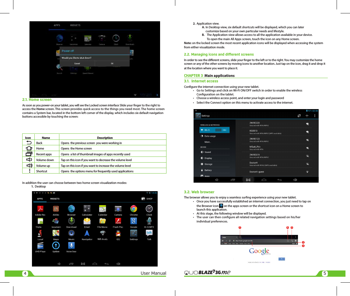 45User Manual3GBLAZE7e2. Application view.A. In Desktop view, six default shortcuts will be displayed, which you can later customize based on your own particular needs and lifestyle. B.  The Application view allows access to all the application available in your device.     To open the main All Apps screen, touch the icon on any Home screen.Note: on the locked screen the most recent application icons will be displayed when accessing the system from either visualization mode.2.2. Managing icons and dierent screensIn order to see the dierent screens, slide your nger to the left or to the right. You may customize the home screen or any of the other screens by moving icons to another location. Just tap on the icon, drag it and drop it at the location where you want to place it.CHAPTER 3  Main applications3.1.  Internet accessCongure the internet connection using your new tablet.• Go to Settings and click on Wi-Fi ON/OFF switch in order to enable the wireless Conguration on the tablet.• Choose a wireless access point, and enter your login and password• Select the Connect option on this menu to activate access to the internet.3.2. Web browserThe browser allows you to enjoy a seamless surng experience using your new tablet.• Once you have successfully established an internet connection, you just need to tap on the Browser icon   on the apps screen or the shortcut icon on a Home screen to launch this application.• At this stage, the following window will be displayed.• The user can then configure all related navigation settings based on his/herindividual preferences.2.1. Home screenAs soon as you power-on your tablet, you will see the Locked screen interface Slide your nger to the right to access the Home screen. This screen provides quick access to the things you need most. The home screen contains a System bar, located in the bottom left corner of the display, which includes six default navigation buttons accessible by touching the screen:     Icon  Name  DescriptionBack  Opens  the previous screen  you were working inHome  Opens  the Home screenRecent apps  Opens  a list of thumbnail images of apps recently usedVolume down  Tap on this icon if you want to decrease the volume levelVolume up  Tap on this icon if you want to increase the volume levelShortcut  Opens  the options menu for frequently used applicationsIn addition the user can choose between two home screen visualization modes:1. Desktop
