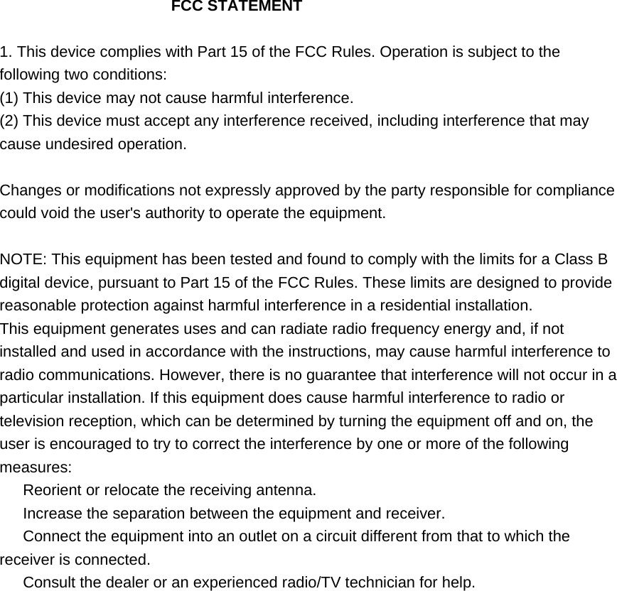     FCC STATEMENT  1. This device complies with Part 15 of the FCC Rules. Operation is subject to the following two conditions: (1) This device may not cause harmful interference. (2) This device must accept any interference received, including interference that may cause undesired operation.  Changes or modifications not expressly approved by the party responsible for compliance could void the user&apos;s authority to operate the equipment.  NOTE: This equipment has been tested and found to comply with the limits for a Class B digital device, pursuant to Part 15 of the FCC Rules. These limits are designed to provide reasonable protection against harmful interference in a residential installation. This equipment generates uses and can radiate radio frequency energy and, if not installed and used in accordance with the instructions, may cause harmful interference to radio communications. However, there is no guarantee that interference will not occur in a particular installation. If this equipment does cause harmful interference to radio or television reception, which can be determined by turning the equipment off and on, the user is encouraged to try to correct the interference by one or more of the following measures:   Reorient or relocate the receiving antenna.   Increase the separation between the equipment and receiver.   Connect the equipment into an outlet on a circuit different from that to which the receiver is connected.   Consult the dealer or an experienced radio/TV technician for help. 