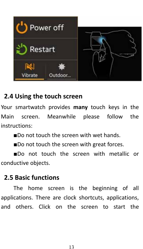  13 2.4UsingthetouchscreenYoursmartwatchprovidesmanytouchkeysintheMainscreen.Meanwhilepleasefollowtheinstructions:■Donottouchthescreenwithwethands.■Donottouchthescreenwithgreatforces.■Donottouchthescreenwithmetallicorconductiveobjects.2.5BasicfunctionsThehomescreenisthebeginningofallapplications.Thereareclockshortcuts,applications,andothers.Clickonthescreentostartthe