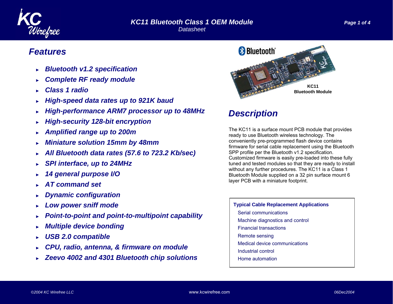   KC11 Bluetooth Class 1 OEM Module  Page 1 of 4  Datasheet    ©2004 KC Wirefree LLC www.kcwirefree.com  06Dec2004   Features  ► Bluetooth v1.2 specification ► Complete RF ready module ► Class 1 radio ► High-speed data rates up to 921K baud ► High-performance ARM7 processor up to 48MHz ► High-security 128-bit encryption ► Amplified range up to 200m ► Miniature solution 15mm by 48mm  ► All Bluetooth data rates (57.6 to 723.2 Kb/sec) ► SPI interface, up to 24MHz ► 14 general purpose I/O ► AT command set ► Dynamic configuration ► Low power sniff mode ► Point-to-point and point-to-multipoint capability ► Multiple device bonding  ► USB 2.0 compatible ► CPU, radio, antenna, &amp; firmware on module ► Zeevo 4002 and 4301 Bluetooth chip solutions   Description  The KC11 is a surface mount PCB module that provides ready to use Bluetooth wireless technology. The conveniently pre-programmed flash device contains firmware for serial cable replacement using the Bluetooth SPP profile per the Bluetooth v1.2 specification. Customized firmware is easily pre-loaded into these fully tuned and tested modules so that they are ready to install without any further procedures. The KC11 is a Class 1 Bluetooth Module supplied on a 32 pin surface mount 6 layer PCB with a miniature footprint.        KC11Bluetooth Module Typical Cable Replacement Applications  Serial communications Machine diagnostics and control Financial transactions Remote sensing Medical device communications Industrial control Home automation 