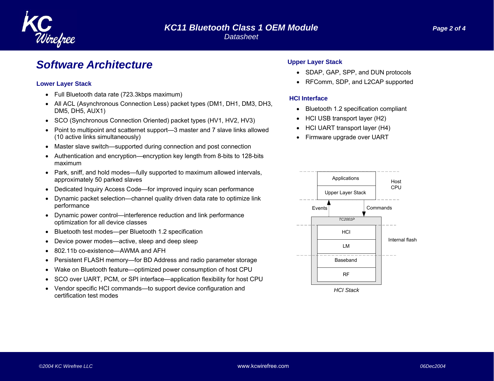  KC11 Bluetooth Class 1 OEM Module  Page 2 of 4  Datasheet    ©2004 KC Wirefree LLC www.kcwirefree.com  06Dec2004   ApplicationsEventsRFBasebandLMHCIUpper Layer StackTC2001PCommandsHCI StackHostCPUInternal flashSoftware Architecture  Lower Layer Stack  •  Full Bluetooth data rate (723.3kbps maximum) •  All ACL (Asynchronous Connection Less) packet types (DM1, DH1, DM3, DH3, DM5, DH5, AUX1) •  SCO (Synchronous Connection Oriented) packet types (HV1, HV2, HV3) •  Point to multipoint and scatternet support—3 master and 7 slave links allowed (10 active links simultaneously) •  Master slave switch—supported during connection and post connection •  Authentication and encryption—encryption key length from 8-bits to 128-bits maximum •  Park, sniff, and hold modes—fully supported to maximum allowed intervals, approximately 50 parked slaves •  Dedicated Inquiry Access Code—for improved inquiry scan performance •  Dynamic packet selection—channel quality driven data rate to optimize link performance •  Dynamic power control—interference reduction and link performance optimization for all device classes •  Bluetooth test modes—per Bluetooth 1.2 specification •  Device power modes—active, sleep and deep sleep •  802.11b co-existence—AWMA and AFH  •  Persistent FLASH memory—for BD Address and radio parameter storage •  Wake on Bluetooth feature—optimized power consumption of host CPU •  SCO over UART, PCM, or SPI interface—application flexibility for host CPU •  Vendor specific HCI commands—to support device configuration and certification test modes Upper Layer Stack •  SDAP, GAP, SPP, and DUN protocols •  RFComm, SDP, and L2CAP supported   HCI Interface •  Bluetooth 1.2 specification compliant •  HCI USB transport layer (H2) •  HCI UART transport layer (H4) •  Firmware upgrade over UART 