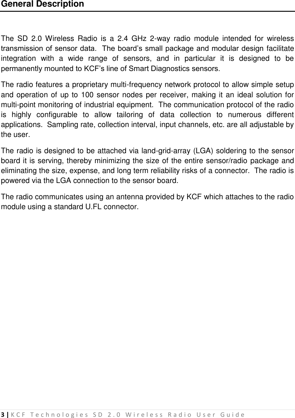 3 | K C F   T e c h n o l o g i e s   S D   2 . 0   W i r e l e s s   R a d i o   U s e r   G u i d e   General Description  The  SD  2.0  Wireless  Radio  is  a  2.4  GHz  2-way  radio  module  intended  for  wireless transmission of sensor data.  The board’s small package and modular design facilitate integration  with  a  wide  range  of  sensors,  and  in  particular  it  is  designed  to  be permanently mounted to KCF’s line of Smart Diagnostics sensors. The radio features a proprietary multi-frequency network protocol to allow simple setup and operation of up to 100 sensor nodes per receiver, making it an ideal solution for multi-point monitoring of industrial equipment.  The communication protocol of the radio is  highly  configurable  to  allow  tailoring  of  data  collection  to  numerous  different applications.  Sampling rate, collection interval, input channels, etc. are all adjustable by the user. The radio is designed to be attached via land-grid-array (LGA) soldering to the sensor board it is serving, thereby minimizing the size of the entire sensor/radio package and eliminating the size, expense, and long term reliability risks of a connector.  The radio is powered via the LGA connection to the sensor board. The radio communicates using an antenna provided by KCF which attaches to the radio module using a standard U.FL connector.           