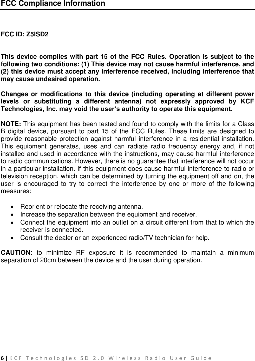 6 | K C F   T e c h n o l o g i e s   S D   2 . 0   W i r e l e s s   R a d i o   U s e r   G u i d e   FCC Compliance Information   FCC ID: Z5ISD2   This device complies with part 15 of the FCC Rules. Operation is subject to the following two conditions: (1) This device may not cause harmful interference, and (2) this device must accept any interference received, including interference that may cause undesired operation.  Changes or  modifications to this  device (including operating at different  power levels  or  substituting  a  different  antenna)  not  expressly  approved  by  KCF Technologies, Inc. may void the user’s authority to operate this equipment.  NOTE: This equipment has been tested and found to comply with the limits for a Class B digital  device, pursuant  to part  15 of  the  FCC Rules.  These  limits are  designed to provide reasonable protection against harmful interference in a residential installation. This  equipment  generates,  uses  and  can  radiate  radio  frequency  energy  and,  if  not installed and used in accordance with the instructions, may cause harmful interference to radio communications. However, there is no guarantee that interference will not occur in a particular installation. If this equipment does cause harmful interference to radio or television reception, which can be determined by turning the equipment off and on, the user  is  encouraged  to  try  to  correct  the  interference by  one  or more  of  the following measures:    Reorient or relocate the receiving antenna.   Increase the separation between the equipment and receiver.   Connect the equipment into an outlet on a circuit different from that to which the receiver is connected.   Consult the dealer or an experienced radio/TV technician for help.  CAUTION:  to  minimize  RF  exposure  it  is  recommended  to  maintain  a  minimum separation of 20cm between the device and the user during operation. 