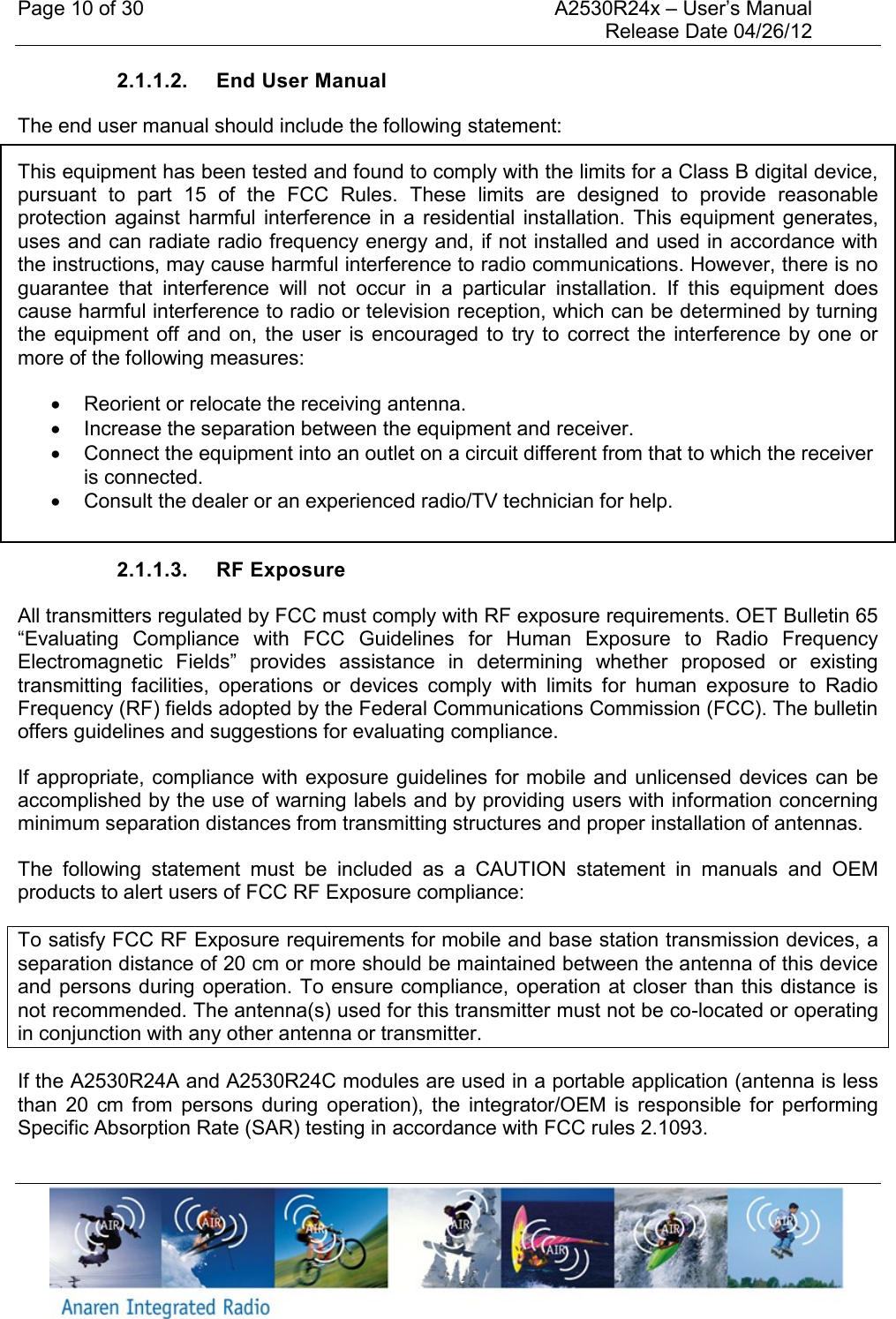 Page 10 of 30    A2530R24x – User’s Manual     Release Date 04/26/12     2.1.1.2.  End User Manual The end user manual should include the following statement: This equipment has been tested and found to comply with the limits for a Class B digital device, pursuant  to  part  15  of  the  FCC  Rules.  These  limits  are  designed  to  provide  reasonable protection  against  harmful interference  in  a  residential  installation.  This  equipment generates, uses and can radiate radio frequency energy and, if not installed and used in accordance with the instructions, may cause harmful interference to radio communications. However, there is no guarantee  that  interference  will  not  occur  in  a  particular  installation.  If  this  equipment  does cause harmful interference to radio or television reception, which can be determined by turning the  equipment off  and  on,  the  user  is  encouraged to  try  to  correct  the  interference by  one  or more of the following measures:    Reorient or relocate the receiving antenna.   Increase the separation between the equipment and receiver.   Connect the equipment into an outlet on a circuit different from that to which the receiver is connected.   Consult the dealer or an experienced radio/TV technician for help.  2.1.1.3.  RF Exposure All transmitters regulated by FCC must comply with RF exposure requirements. OET Bulletin 65 “Evaluating  Compliance  with  FCC  Guidelines  for  Human  Exposure  to  Radio  Frequency Electromagnetic  Fields”  provides  assistance  in  determining  whether  proposed  or  existing transmitting  facilities,  operations  or  devices  comply  with  limits  for  human  exposure  to  Radio Frequency (RF) fields adopted by the Federal Communications Commission (FCC). The bulletin offers guidelines and suggestions for evaluating compliance. If appropriate, compliance with exposure guidelines for mobile and unlicensed devices can be accomplished by the use of warning labels and by providing users with information concerning minimum separation distances from transmitting structures and proper installation of antennas. The  following  statement  must  be  included  as  a  CAUTION  statement  in  manuals  and  OEM products to alert users of FCC RF Exposure compliance: To satisfy FCC RF Exposure requirements for mobile and base station transmission devices, a separation distance of 20 cm or more should be maintained between the antenna of this device and persons during operation. To ensure compliance, operation at closer than this distance is not recommended. The antenna(s) used for this transmitter must not be co-located or operating in conjunction with any other antenna or transmitter. If the A2530R24A and A2530R24C modules are used in a portable application (antenna is less than  20  cm  from  persons  during  operation),  the  integrator/OEM  is  responsible  for  performing Specific Absorption Rate (SAR) testing in accordance with FCC rules 2.1093. 