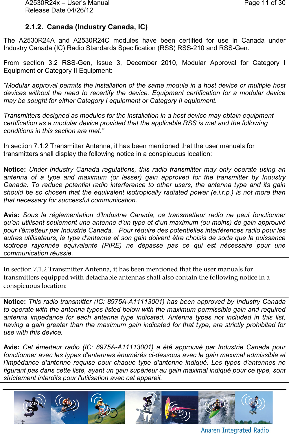 A2530R24x – User’s Manual    Page 11 of 30 Release Date 04/26/12       2.1.2.  Canada (Industry Canada, IC) The  A2530R24A  and  A2530R24C  modules  have  been  certified  for  use  in  Canada  under Industry Canada (IC) Radio Standards Specification (RSS) RSS-210 and RSS-Gen. From  section  3.2  RSS-Gen,  Issue  3,  December  2010,  Modular  Approval  for  Category  I Equipment or Category II Equipment: “Modular approval permits the installation of the same module in a host device or multiple host devices  without  the  need  to  recertify the  device. Equipment  certification for  a  modular  device may be sought for either Category I equipment or Category II equipment. Transmitters designed as modules for the installation in a host device may obtain equipment certification as a modular device provided that the applicable RSS is met and the following conditions in this section are met.”  In section 7.1.2 Transmitter Antenna, it has been mentioned that the user manuals for transmitters shall display the following notice in a conspicuous location: Notice:  Under  Industry  Canada  regulations,  this  radio  transmitter  may  only  operate  using  an antenna  of  a  type  and  maximum  (or  lesser)  gain  approved  for  the  transmitter  by  Industry Canada.  To  reduce  potential  radio  interference  to  other  users,  the  antenna  type  and  its  gain should be so chosen that the equivalent isotropically radiated power (e.i.r.p.) is not more than that necessary for successful communication. Avis:  Sous  la  réglementation  d&apos;Industrie  Canada,  ce  transmetteur  radio  ne  peut  fonctionner qu’en utilisant seulement une antenne d&apos;un type et d’un maximum (ou moins) de gain approuvé pour l&apos;émetteur par Industrie Canada.   Pour réduire des potentielles interférences radio pour les autres utilisateurs, le type d&apos;antenne et son gain doivent être choisis de sorte que la puissance isotrope  rayonnée  équivalente  (PIRE)  ne  dépasse  pas  ce  qui  est  nécessaire  pour  une communication réussie. In section 7.1.2 Transmitter Antenna, it has been mentioned that the user manuals for transmitters equipped with detachable antennas shall also contain the following notice in a conspicuous location: Notice: This radio transmitter (IC: 8975A-A11113001) has been approved by Industry Canada to operate with the antenna types listed below with the maximum permissible gain and required antenna  impedance  for  each  antenna  type  indicated.  Antenna  types  not  included  in  this  list, having a gain greater than the maximum gain indicated for that type, are strictly prohibited for use with this device. Avis:  Cet  émetteur  radio  (IC:  8975A-A11113001)  a  été  approuvé  par  Industrie  Canada  pour fonctionner avec les types d&apos;antennes énumérés ci-dessous avec le gain maximal admissible et l’impédance d&apos;antenne  requise  pour  chaque  type  d&apos;antenne  indiqué.  Les  types  d&apos;antennes  ne figurant pas dans cette liste, ayant un gain supérieur au gain maximal indiqué pour ce type, sont strictement interdits pour l&apos;utilisation avec cet appareil. 