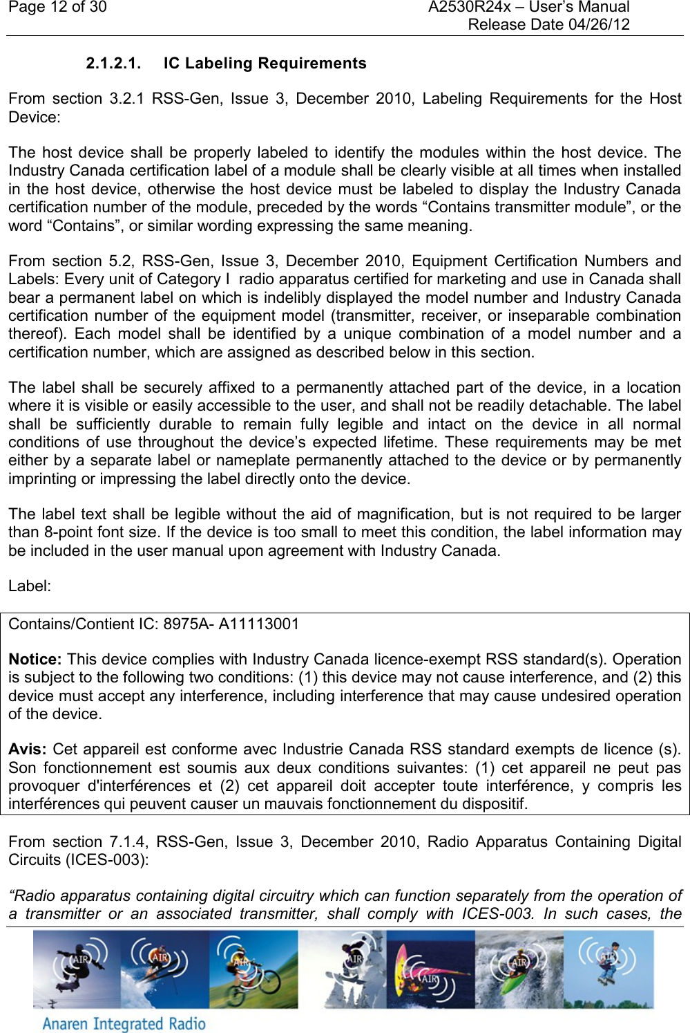 Page 12 of 30    A2530R24x – User’s Manual     Release Date 04/26/12     2.1.2.1.  IC Labeling Requirements From  section  3.2.1 RSS-Gen,  Issue  3,  December  2010,  Labeling  Requirements  for  the  Host Device: The  host  device shall  be  properly  labeled to  identify  the  modules  within  the  host  device. The Industry Canada certification label of a module shall be clearly visible at all times when installed in the  host device,  otherwise the  host device  must  be labeled to  display  the  Industry Canada certification number of the module, preceded by the words “Contains transmitter module”, or the word “Contains”, or similar wording expressing the same meaning. From  section  5.2,  RSS-Gen,  Issue  3,  December  2010,  Equipment  Certification  Numbers  and Labels: Every unit of Category I  radio apparatus certified for marketing and use in Canada shall bear a permanent label on which is indelibly displayed the model number and Industry Canada certification number of  the equipment model (transmitter, receiver, or inseparable combination thereof).  Each  model  shall  be  identified  by  a  unique  combination  of  a  model  number  and  a certification number, which are assigned as described below in this section.    The label  shall be securely affixed to  a permanently attached part  of the device, in a  location where it is visible or easily accessible to the user, and shall not be readily detachable. The label shall  be  sufficiently  durable  to  remain  fully  legible  and  intact  on  the  device  in  all  normal conditions  of  use  throughout  the  device’s  expected  lifetime.  These  requirements  may  be  met either by a separate label or nameplate permanently attached to the device or by permanently imprinting or impressing the label directly onto the device.    The label text shall be legible without the aid of magnification, but  is not required to be  larger than 8-point font size. If the device is too small to meet this condition, the label information may be included in the user manual upon agreement with Industry Canada. Label: Contains/Contient IC: 8975A- A11113001 Notice: This device complies with Industry Canada licence-exempt RSS standard(s). Operation is subject to the following two conditions: (1) this device may not cause interference, and (2) this device must accept any interference, including interference that may cause undesired operation of the device.  Avis: Cet appareil est conforme avec Industrie Canada RSS standard exempts de licence (s). Son  fonctionnement  est  soumis  aux  deux  conditions  suivantes:  (1)  cet  appareil  ne  peut  pas provoquer  d&apos;interférences  et  (2)  cet  appareil  doit  accepter  toute  interférence,  y  compris  les interférences qui peuvent causer un mauvais fonctionnement du dispositif. From  section  7.1.4,  RSS-Gen,  Issue  3,  December  2010,  Radio  Apparatus  Containing  Digital Circuits (ICES-003): “Radio apparatus containing digital circuitry which can function separately from the operation of a  transmitter  or  an  associated  transmitter,  shall  comply  with  ICES-003.  In  such  cases,  the 