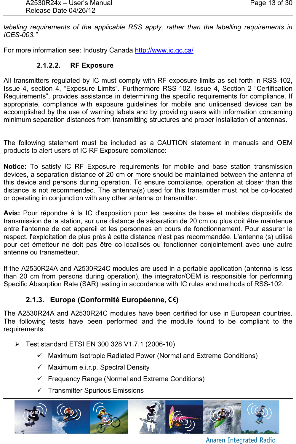 A2530R24x – User’s Manual    Page 13 of 30 Release Date 04/26/12       labeling  requirements  of  the  applicable  RSS  apply,  rather  than  the  labelling  requirements  in ICES-003.” For more information see: Industry Canada http://www.ic.gc.ca/ 2.1.2.2.  RF Exposure All transmitters regulated by IC must comply with RF exposure limits as set forth in RSS-102, Issue  4,  section  4,  “Exposure  Limits”.  Furthermore RSS-102,  Issue  4,  Section  2  “Certification Requirements”, provides assistance in determining the specific requirements for compliance. If appropriate,  compliance  with  exposure  guidelines  for  mobile  and  unlicensed  devices  can  be accomplished by the use of warning labels and by providing users with information concerning minimum separation distances from transmitting structures and proper installation of antennas.  The  following  statement  must  be  included  as  a  CAUTION  statement  in  manuals  and  OEM products to alert users of IC RF Exposure compliance: Notice:  To  satisfy  IC  RF  Exposure  requirements  for  mobile  and  base  station  transmission devices, a separation distance of 20 cm or more should be maintained between the antenna of this device and persons during operation. To ensure compliance, operation at  closer than this distance is not recommended. The antenna(s) used for this transmitter must not be co-located or operating in conjunction with any other antenna or transmitter. Avis:  Pour  répondre  à  la  IC  d&apos;exposition  pour  les  besoins  de  base  et  mobiles  dispositifs  de transmission de la station, sur une distance de séparation de 20 cm ou plus doit être maintenue entre l&apos;antenne de cet  appareil et les  personnes en cours de fonctionnement.  Pour assurer le respect, l&apos;exploitation de plus près à cette distance n&apos;est pas recommandée. L&apos;antenne (s) utilisé pour  cet  émetteur  ne  doit  pas  être  co-localisés  ou  fonctionner  conjointement  avec  une  autre antenne ou transmetteur. If the A2530R24A and A2530R24C modules are used in a portable application (antenna is less than  20  cm  from  persons  during  operation),  the  integrator/OEM  is  responsible  for  performing Specific Absorption Rate (SAR) testing in accordance with IC rules and methods of RSS-102. 2.1.3.   Europe (Conformité Européenne,  ) The A2530R24A and A2530R24C modules have been certified for use in European countries. The  following  tests  have  been  performed  and  the  module  found  to  be  compliant  to  the requirements:   Test standard ETSI EN 300 328 V1.7.1 (2006-10)   Maximum Isotropic Radiated Power (Normal and Extreme Conditions)   Maximum e.i.r.p. Spectral Density   Frequency Range (Normal and Extreme Conditions)   Transmitter Spurious Emissions 