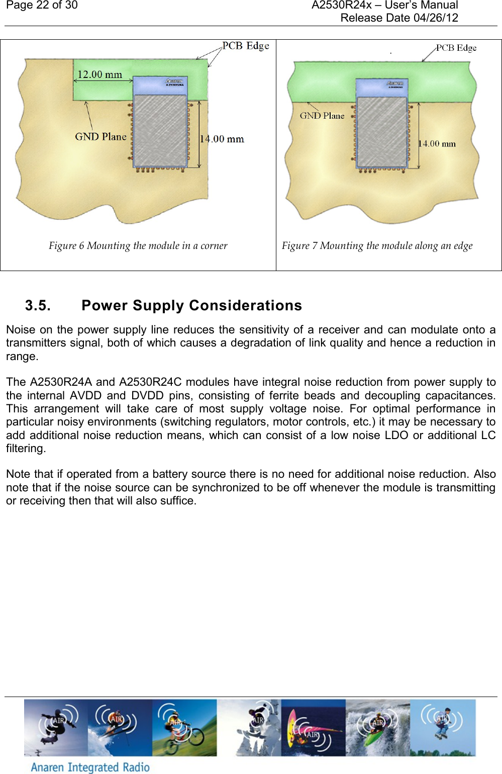 Page 22 of 30    A2530R24x – User’s Manual     Release Date 04/26/12      Figure 6 Mounting the module in a corner  Figure 7 Mounting the module along an edge  3.5.  Power Supply Considerations Noise on the power supply line reduces the sensitivity of a  receiver and  can modulate onto  a transmitters signal, both of which causes a degradation of link quality and hence a reduction in range.  The A2530R24A and A2530R24C modules have integral noise reduction from power supply to the  internal  AVDD  and  DVDD  pins,  consisting  of  ferrite  beads  and  decoupling  capacitances. This  arrangement  will  take  care  of  most  supply  voltage  noise.  For  optimal  performance  in particular noisy environments (switching regulators, motor controls, etc.) it may be necessary to add additional noise reduction means, which can consist of a low noise  LDO or additional LC filtering.  Note that if operated from a battery source there is no need for additional noise reduction. Also note that if the noise source can be synchronized to be off whenever the module is transmitting or receiving then that will also suffice.    