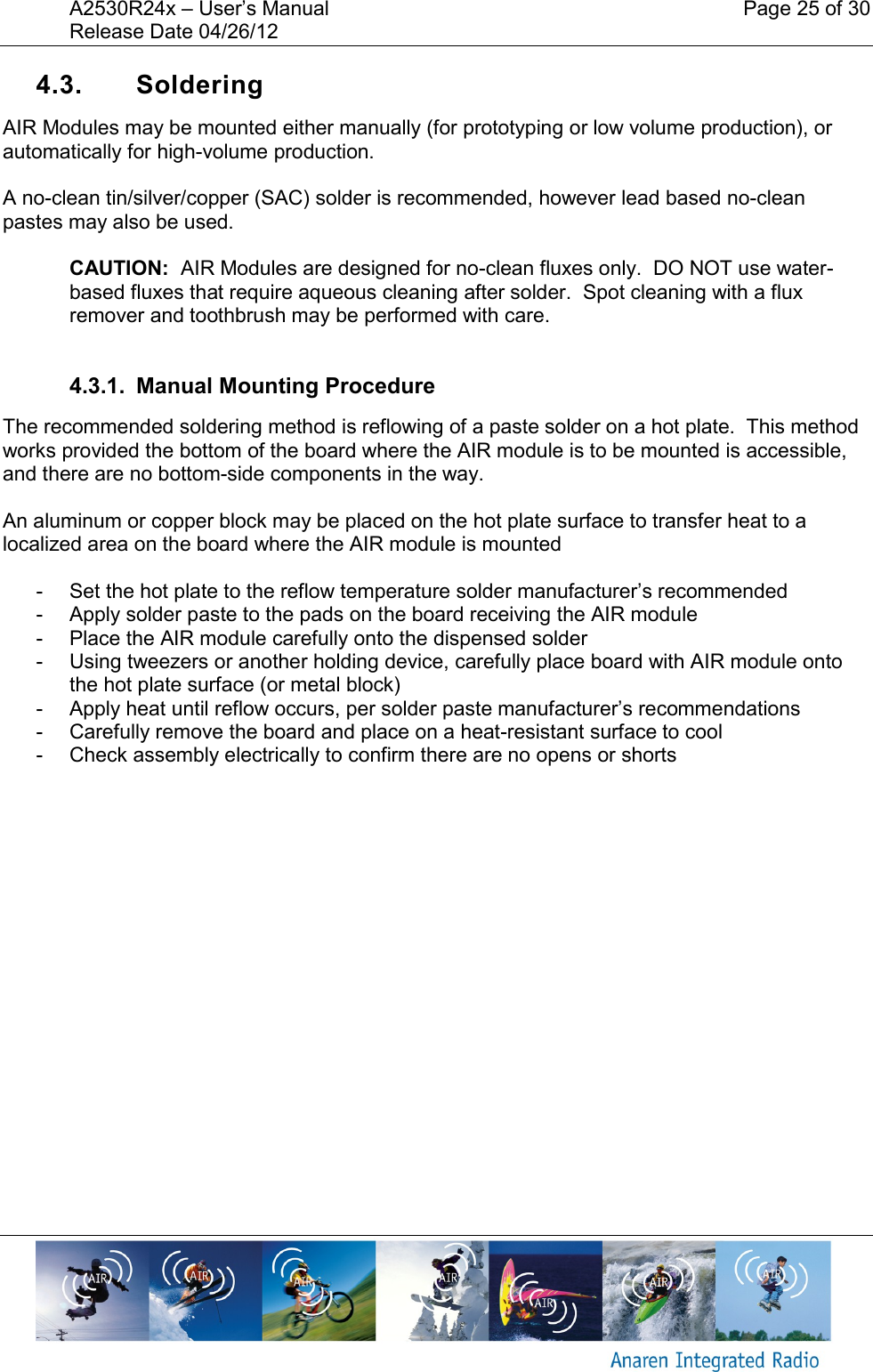 A2530R24x – User’s Manual    Page 25 of 30 Release Date 04/26/12       4.3.  Soldering  AIR Modules may be mounted either manually (for prototyping or low volume production), or automatically for high-volume production.  A no-clean tin/silver/copper (SAC) solder is recommended, however lead based no-clean pastes may also be used.  CAUTION:  AIR Modules are designed for no-clean fluxes only.  DO NOT use water-based fluxes that require aqueous cleaning after solder.  Spot cleaning with a flux remover and toothbrush may be performed with care.  4.3.1.  Manual Mounting Procedure The recommended soldering method is reflowing of a paste solder on a hot plate.  This method works provided the bottom of the board where the AIR module is to be mounted is accessible, and there are no bottom-side components in the way.    An aluminum or copper block may be placed on the hot plate surface to transfer heat to a localized area on the board where the AIR module is mounted  -  Set the hot plate to the reflow temperature solder manufacturer’s recommended  -  Apply solder paste to the pads on the board receiving the AIR module -  Place the AIR module carefully onto the dispensed solder -  Using tweezers or another holding device, carefully place board with AIR module onto the hot plate surface (or metal block) -  Apply heat until reflow occurs, per solder paste manufacturer’s recommendations -  Carefully remove the board and place on a heat-resistant surface to cool -  Check assembly electrically to confirm there are no opens or shorts    