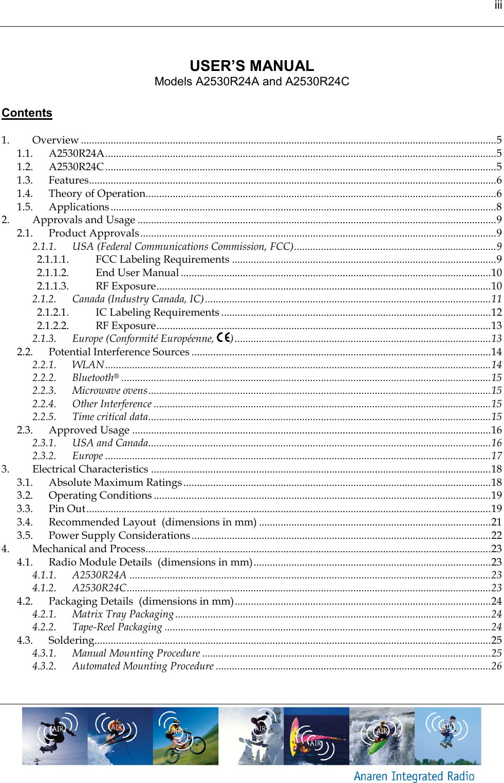 iii      USER’S MANUAL Models A2530R24A and A2530R24C   Contents  1. Overview .......................................................................................................................................................... 5 1.1. A2530R24A ................................................................................................................................................. 5 1.2. A2530R24C ................................................................................................................................................. 5 1.3. Features....................................................................................................................................................... 6 1.4. Theory of Operation.................................................................................................................................. 6 1.5. Applications ............................................................................................................................................... 8 2. Approvals and Usage ..................................................................................................................................... 9 2.1. Product Approvals .................................................................................................................................... 9 2.1.1. USA (Federal Communications Commission, FCC) ........................................................................... 9 2.1.1.1. FCC Labeling Requirements .................................................................................................. 9 2.1.1.2. End User Manual ................................................................................................................... 10 2.1.1.3. RF Exposure ............................................................................................................................ 10 2.1.2. Canada (Industry Canada, IC) .......................................................................................................... 11 2.1.2.1. IC Labeling Requirements .................................................................................................... 12 2.1.2.2. RF Exposure ............................................................................................................................ 13 2.1.3. Europe (Conformité Européenne,  ) ............................................................................................... 13 2.2. Potential Interference Sources ............................................................................................................... 14 2.2.1. WLAN ............................................................................................................................................... 14 2.2.2. Bluetooth® ......................................................................................................................................... 15 2.2.3. Microwave ovens ............................................................................................................................... 15 2.2.4. Other Interference ............................................................................................................................. 15 2.2.5. Time critical data ............................................................................................................................... 15 2.3. Approved Usage ..................................................................................................................................... 16 2.3.1. USA and Canada............................................................................................................................... 16 2.3.2. Europe ............................................................................................................................................... 17 3. Electrical Characteristics .............................................................................................................................. 18 3.1. Absolute Maximum Ratings .................................................................................................................. 18 3.2. Operating Conditions ............................................................................................................................. 19 3.3. Pin Out ...................................................................................................................................................... 19 3.4. Recommended Layout  (dimensions in mm) ...................................................................................... 21 3.5. Power Supply Considerations ............................................................................................................... 22 4. Mechanical and Process ................................................................................................................................ 23 4.1. Radio Module Details  (dimensions in mm) ........................................................................................ 23 4.1.1. A2530R24A ...................................................................................................................................... 23 4.1.2. A2530R24C ....................................................................................................................................... 23 4.2. Packaging Details  (dimensions in mm) ............................................................................................... 24 4.2.1. Matrix Tray Packaging ..................................................................................................................... 24 4.2.2. Tape-Reel Packaging ......................................................................................................................... 24 4.3. Soldering................................................................................................................................................... 25 4.3.1. Manual Mounting Procedure ........................................................................................................... 25 4.3.2. Automated Mounting Procedure ...................................................................................................... 26    