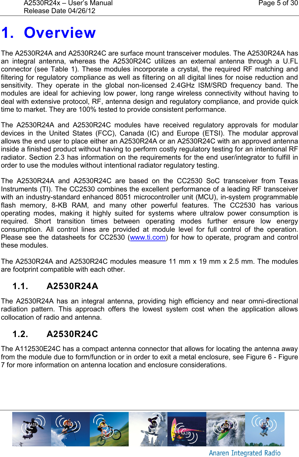 A2530R24x – User’s Manual    Page 5 of 30 Release Date 04/26/12       1. Overview The A2530R24A and A2530R24C are surface mount transceiver modules. The A2530R24A has an  integral  antenna,  whereas  the  A2530R24C  utilizes  an  external  antenna  through  a  U.FL connector (see Table  1).  These modules incorporate a crystal, the required RF matching and filtering for regulatory compliance as well as filtering on all digital lines for noise reduction and sensitivity.  They  operate  in  the  global  non-licensed  2.4GHz  ISM/SRD  frequency  band.  The modules are  ideal for achieving low power,  long range wireless connectivity without having  to deal with extensive protocol, RF, antenna design and regulatory compliance, and provide quick time to market. They are 100% tested to provide consistent performance. The  A2530R24A  and  A2530R24C  modules  have  received  regulatory  approvals  for  modular devices  in  the  United  States  (FCC),  Canada  (IC)  and  Europe  (ETSI).  The  modular  approval allows the end user to place either an A2530R24A or an A2530R24C with an approved antenna inside a finished product without having to perform costly regulatory testing for an intentional RF radiator. Section 2.3 has information on the requirements for the end user/integrator to fulfill in order to use the modules without intentional radiator regulatory testing. The  A2530R24A  and  A2530R24C  are  based  on  the  CC2530  SoC  transceiver  from  Texas Instruments (TI). The CC2530 combines the excellent performance of a leading RF transceiver with an industry-standard enhanced 8051 microcontroller unit (MCU), in-system programmable flash  memory,  8-KB  RAM,  and  many  other  powerful  features.  The  CC2530  has  various operating  modes,  making  it  highly  suited  for  systems  where  ultralow  power  consumption  is required.  Short  transition  times  between  operating  modes  further  ensure  low  energy consumption.  All  control  lines  are  provided  at  module  level  for  full  control  of  the  operation. Please see the  datasheets for  CC2530 (www.ti.com) for how to  operate, program and control these modules.  The A2530R24A and A2530R24C modules measure 11 mm x 19 mm x 2.5 mm. The modules are footprint compatible with each other. 1.1.  A2530R24A The  A2530R24A  has  an  integral  antenna,  providing  high  efficiency  and  near  omni-directional radiation  pattern.  This  approach  offers  the  lowest  system  cost  when  the  application  allows collocation of radio and antenna. 1.2.  A2530R24C The A112530E24C has a compact antenna connector that allows for locating the antenna away from the module due to form/function or in order to exit a metal enclosure, see Figure 6 - Figure 7 for more information on antenna location and enclosure considerations. 