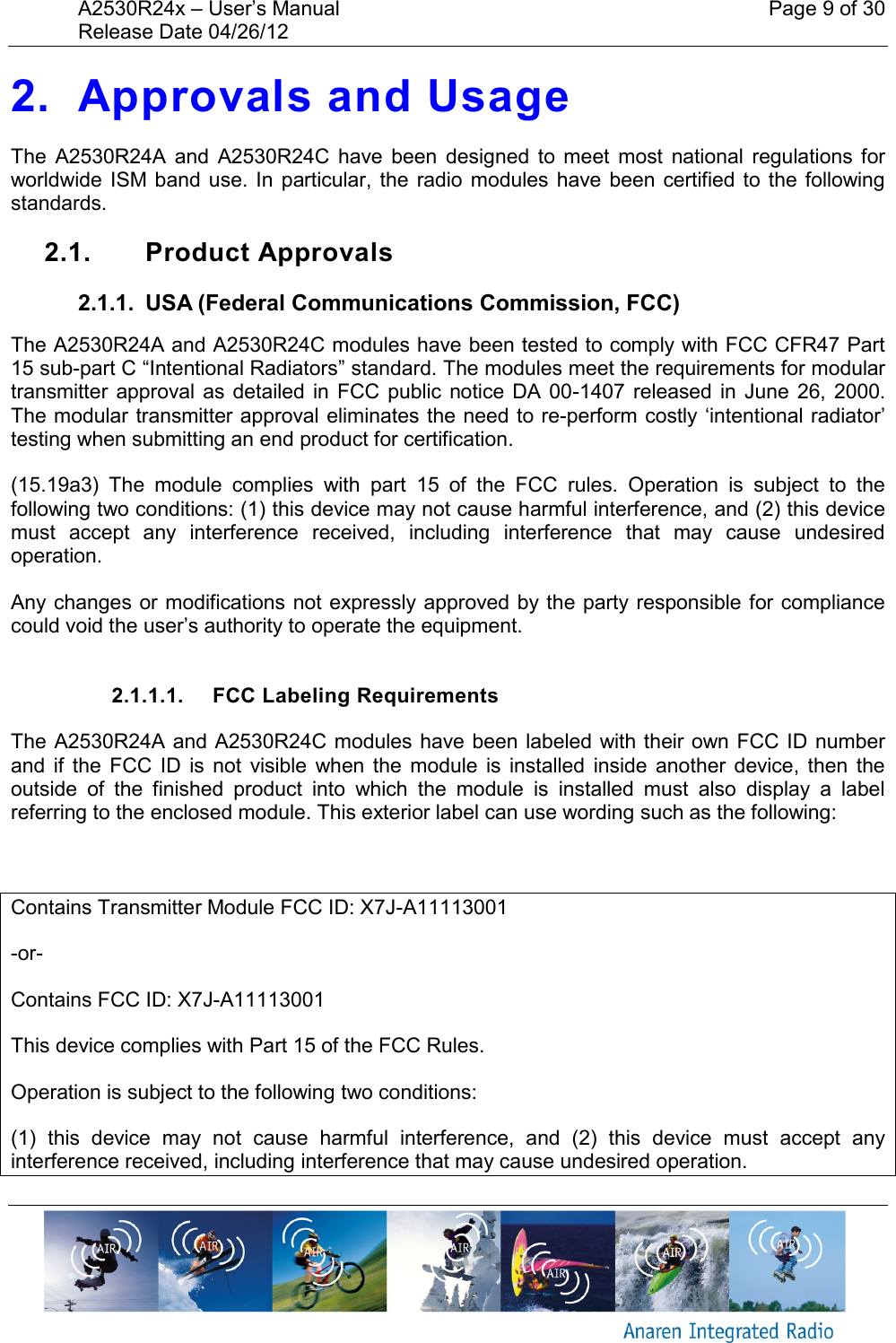 A2530R24x – User’s Manual    Page 9 of 30 Release Date 04/26/12       2. Approvals and Usage The  A2530R24A  and  A2530R24C  have  been  designed  to  meet  most  national  regulations  for worldwide ISM band  use.  In  particular, the  radio modules  have been  certified to  the  following standards.  2.1.  Product Approvals 2.1.1.  USA (Federal Communications Commission, FCC) The A2530R24A and A2530R24C modules have been tested to comply with FCC CFR47 Part 15 sub-part C “Intentional Radiators” standard. The modules meet the requirements for modular transmitter approval as  detailed in  FCC  public  notice DA  00-1407 released in  June  26,  2000. The modular transmitter approval eliminates the need to re-perform costly ‘intentional radiator’ testing when submitting an end product for certification. (15.19a3)  The  module  complies  with  part  15  of  the  FCC  rules.  Operation  is  subject  to  the following two conditions: (1) this device may not cause harmful interference, and (2) this device must  accept  any  interference  received,  including  interference  that  may  cause  undesired operation. Any changes or modifications not expressly approved by the party responsible for compliance could void the user’s authority to operate the equipment.  2.1.1.1.  FCC Labeling Requirements The A2530R24A and A2530R24C modules have been labeled with their own FCC ID number and  if  the  FCC  ID  is  not  visible  when  the  module  is  installed  inside  another  device,  then  the outside  of  the  finished  product  into  which  the  module  is  installed  must  also  display  a  label referring to the enclosed module. This exterior label can use wording such as the following:  Contains Transmitter Module FCC ID: X7J-A11113001 -or- Contains FCC ID: X7J-A11113001 This device complies with Part 15 of the FCC Rules.  Operation is subject to the following two conditions:  (1)  this  device  may  not  cause  harmful  interference,  and  (2)  this  device  must  accept  any interference received, including interference that may cause undesired operation. 