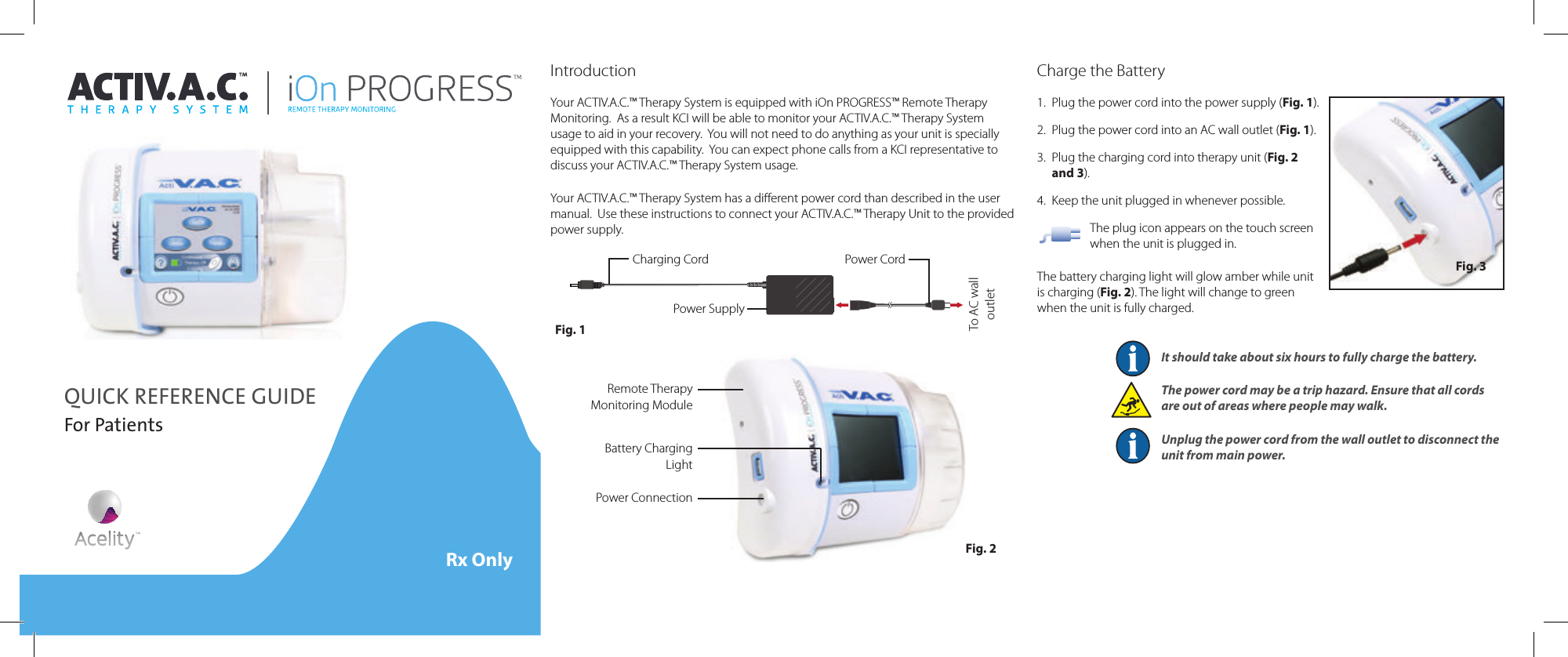 QUICK REFERENCE GUIDEFor PatientsRx OnlyIntroductionYour ACTIV.A.C.™ Therapy System is equipped with iOn PROGRESS™ Remote Therapy Monitoring.  As a result KCI will be able to monitor your ACTIV.A.C.™ Therapy System usage to aid in your recovery.  You will not need to do anything as your unit is specially equipped with this capability.  You can expect phone calls from a KCI representative to discuss your ACTIV.A.C.™ Therapy System usage.Your ACTIV.A.C.™ Therapy System has a diﬀerent power cord than described in the user manual.  Use these instructions to connect your ACTIV.A.C.™ Therapy Unit to the provided power supply.Power SupplyCharging Cord Power CordFig. 1To AC wall outletCharge the Battery1.  Plug the power cord into the power supply (Fig. 1).2.  Plug the power cord into an AC wall outlet (Fig. 1).3.  Plug the charging cord into therapy unit (Fig. 2 and 3).4.  Keep the unit plugged in whenever possible.The plug icon appears on the touch screen when the unit is plugged in.The battery charging light will glow amber while unit is charging (Fig. 2). The light will change to green when the unit is fully charged.It should take about six hours to fully charge the battery.The power cord may be a trip hazard. Ensure that all cords are out of areas where people may walk.Unplug the power cord from the wall outlet to disconnect the unit from main power.Fig. 3Remote Therapy Monitoring ModuleBattery Charging LightPower ConnectionFig. 2