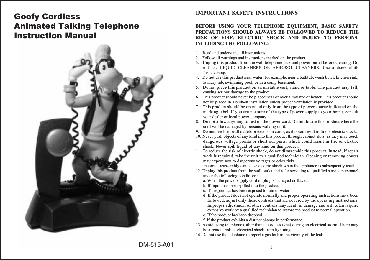 1IMPORTANT SAFETY INSTRUCTIONSBEFORE USING YOUR TELEPHONE EQUIPMENT, BASIC SAFETYPRECAUTIONS SHOULD ALWAYS BE FOLLOWED TO REDUCE THERISK OF FIRE, ELECTRIC SHOCK AND INJURY TO PERSONS,INCLUDING THE FOLLOWING:1.   Read and understand all instructions.2.   Follow all warnings and instructions marked on the product.3.   Unplug this product from the wall telephone jack and power outlet before cleaning. Do not use LIQUID CLEANERS OR AEROSOL CLEANERS. Use a damp cloth for cleaning.4.   Do not use this product near water; for example, near a bathtub, wash bowl, kitchen sink, laundry tub, swimming pool, or in a damp basement.5.   Do not place this product on an unstable cart, stand or table. The product may fall, causing serious damage to the product.6.   This product should never be placed near or over a radiator or heater. This product should not be placed in a built-in installation unless proper ventilation is provided.7.   This product should be operated only from the type of power source indicated on the marking label. If you are not sure of the type of power supply to your home, consult your dealer or local power company.8.   Do not allow anything to rest on the power cord. Do not locate this product where the cord will be damaged by persons walking on it.9.   Do not overload wall outlets or extension cords, as this can result in fire or electric shock.10. Never push objects of any kind into this product through cabinet slots, as they may touch dangerous voltage points or short out parts, which could result in fire or electric shock. Never spill liquid of any kind on this product.11. To reduce the risk of electric shock, do not disassemble this product. Instead, if repair work is required, take the unit to a qualified technician. Opening or removing covers may expose you to dangerous voltages or other risks.   Incorrect reassembly can cause electric shock when the appliance is subsequently used.12. Unplug this product from the wall outlet and refer servicing to qualified service personnel under the following conditions:a. When the power supply cord or plug is damaged or frayed.b. If liquid has been spilled into the product.c. If the product has been exposed to rain or water.d. If the product does not operate normally and proper operating instructions have been followed, adjust only those controls that are covered by the operating instructions. Improper adjustment of other controls may result in damage and will often require extensive work by a qualified technician to restore the product to normal operation.e. If the product has been dropped.f. If the product exhibits a distinct change in performance.13. Avoid using telephone (other than a cordless type) during an electrical storm. There may be a remote risk of electrical shock from lightning.14. Do not use the telephone to report a gas leak in the vicinity of the leak.Goofy Cordless Animated Talking Telephone Instruction ManualDM-515-A01